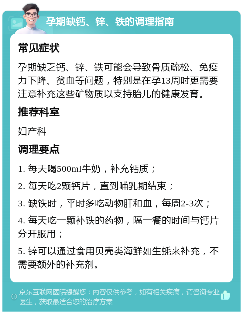 孕期缺钙、锌、铁的调理指南 常见症状 孕期缺乏钙、锌、铁可能会导致骨质疏松、免疫力下降、贫血等问题，特别是在孕13周时更需要注意补充这些矿物质以支持胎儿的健康发育。 推荐科室 妇产科 调理要点 1. 每天喝500ml牛奶，补充钙质； 2. 每天吃2颗钙片，直到哺乳期结束； 3. 缺铁时，平时多吃动物肝和血，每周2-3次； 4. 每天吃一颗补铁的药物，隔一餐的时间与钙片分开服用； 5. 锌可以通过食用贝壳类海鲜如生蚝来补充，不需要额外的补充剂。