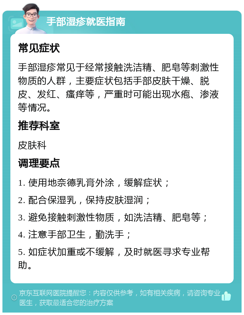 手部湿疹就医指南 常见症状 手部湿疹常见于经常接触洗洁精、肥皂等刺激性物质的人群，主要症状包括手部皮肤干燥、脱皮、发红、瘙痒等，严重时可能出现水疱、渗液等情况。 推荐科室 皮肤科 调理要点 1. 使用地奈德乳膏外涂，缓解症状； 2. 配合保湿乳，保持皮肤湿润； 3. 避免接触刺激性物质，如洗洁精、肥皂等； 4. 注意手部卫生，勤洗手； 5. 如症状加重或不缓解，及时就医寻求专业帮助。