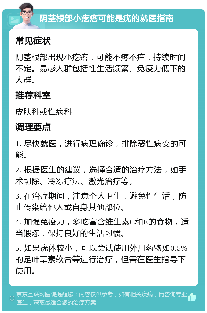 阴茎根部小疙瘩可能是疣的就医指南 常见症状 阴茎根部出现小疙瘩，可能不疼不痒，持续时间不定。易感人群包括性生活频繁、免疫力低下的人群。 推荐科室 皮肤科或性病科 调理要点 1. 尽快就医，进行病理确诊，排除恶性病变的可能。 2. 根据医生的建议，选择合适的治疗方法，如手术切除、冷冻疗法、激光治疗等。 3. 在治疗期间，注意个人卫生，避免性生活，防止传染给他人或自身其他部位。 4. 加强免疫力，多吃富含维生素C和E的食物，适当锻炼，保持良好的生活习惯。 5. 如果疣体较小，可以尝试使用外用药物如0.5%的足叶草素软膏等进行治疗，但需在医生指导下使用。