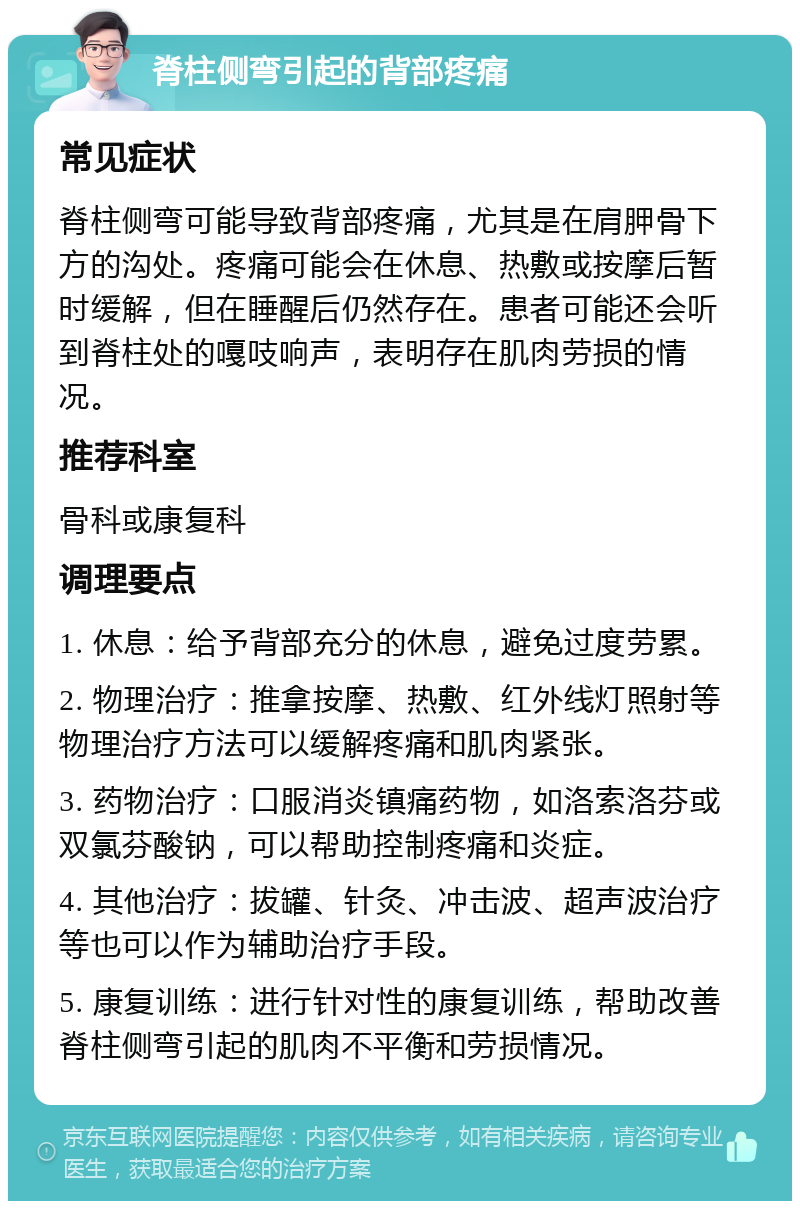 脊柱侧弯引起的背部疼痛 常见症状 脊柱侧弯可能导致背部疼痛，尤其是在肩胛骨下方的沟处。疼痛可能会在休息、热敷或按摩后暂时缓解，但在睡醒后仍然存在。患者可能还会听到脊柱处的嘎吱响声，表明存在肌肉劳损的情况。 推荐科室 骨科或康复科 调理要点 1. 休息：给予背部充分的休息，避免过度劳累。 2. 物理治疗：推拿按摩、热敷、红外线灯照射等物理治疗方法可以缓解疼痛和肌肉紧张。 3. 药物治疗：口服消炎镇痛药物，如洛索洛芬或双氯芬酸钠，可以帮助控制疼痛和炎症。 4. 其他治疗：拔罐、针灸、冲击波、超声波治疗等也可以作为辅助治疗手段。 5. 康复训练：进行针对性的康复训练，帮助改善脊柱侧弯引起的肌肉不平衡和劳损情况。