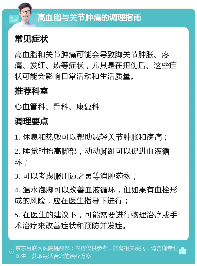 高血脂与关节肿痛的调理指南 常见症状 高血脂和关节肿痛可能会导致脚关节肿胀、疼痛、发红、热等症状，尤其是在扭伤后。这些症状可能会影响日常活动和生活质量。 推荐科室 心血管科、骨科、康复科 调理要点 1. 休息和热敷可以帮助减轻关节肿胀和疼痛； 2. 睡觉时抬高脚部，动动脚趾可以促进血液循环； 3. 可以考虑服用迈之灵等消肿药物； 4. 温水泡脚可以改善血液循环，但如果有血栓形成的风险，应在医生指导下进行； 5. 在医生的建议下，可能需要进行物理治疗或手术治疗来改善症状和预防并发症。