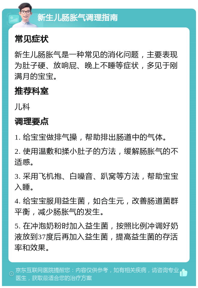 新生儿肠胀气调理指南 常见症状 新生儿肠胀气是一种常见的消化问题，主要表现为肚子硬、放响屁、晚上不睡等症状，多见于刚满月的宝宝。 推荐科室 儿科 调理要点 1. 给宝宝做排气操，帮助排出肠道中的气体。 2. 使用温敷和揉小肚子的方法，缓解肠胀气的不适感。 3. 采用飞机抱、白噪音、趴窝等方法，帮助宝宝入睡。 4. 给宝宝服用益生菌，如合生元，改善肠道菌群平衡，减少肠胀气的发生。 5. 在冲泡奶粉时加入益生菌，按照比例冲调好奶液放到37度后再加入益生菌，提高益生菌的存活率和效果。