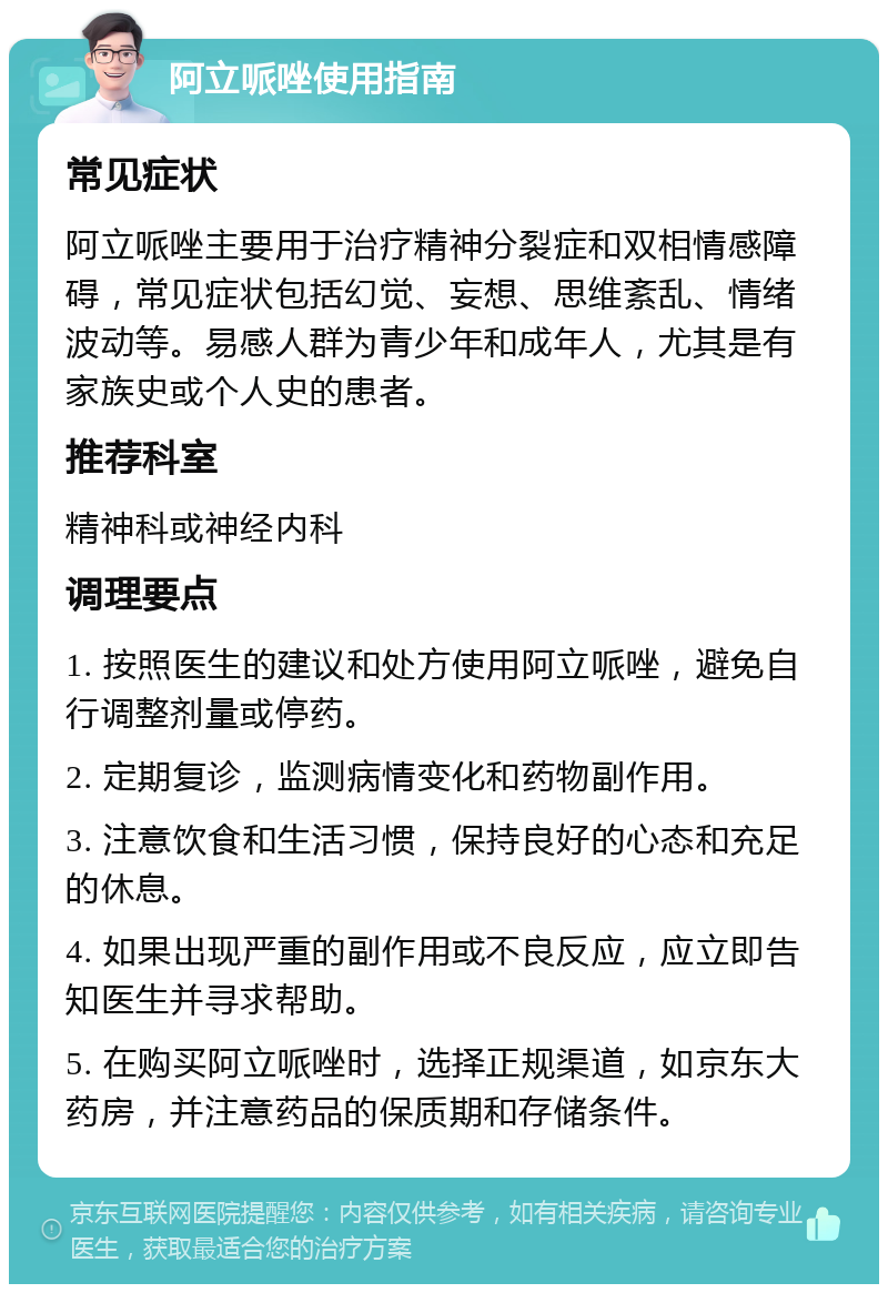 阿立哌唑使用指南 常见症状 阿立哌唑主要用于治疗精神分裂症和双相情感障碍，常见症状包括幻觉、妄想、思维紊乱、情绪波动等。易感人群为青少年和成年人，尤其是有家族史或个人史的患者。 推荐科室 精神科或神经内科 调理要点 1. 按照医生的建议和处方使用阿立哌唑，避免自行调整剂量或停药。 2. 定期复诊，监测病情变化和药物副作用。 3. 注意饮食和生活习惯，保持良好的心态和充足的休息。 4. 如果出现严重的副作用或不良反应，应立即告知医生并寻求帮助。 5. 在购买阿立哌唑时，选择正规渠道，如京东大药房，并注意药品的保质期和存储条件。