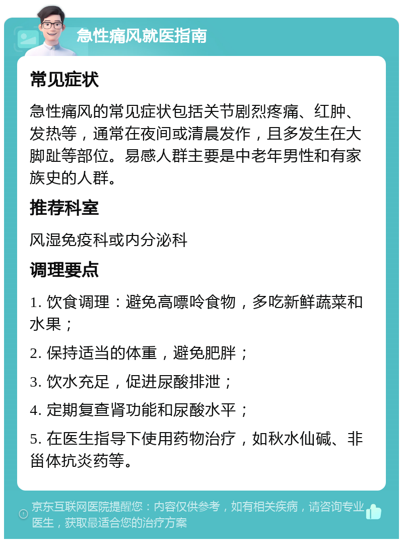 急性痛风就医指南 常见症状 急性痛风的常见症状包括关节剧烈疼痛、红肿、发热等，通常在夜间或清晨发作，且多发生在大脚趾等部位。易感人群主要是中老年男性和有家族史的人群。 推荐科室 风湿免疫科或内分泌科 调理要点 1. 饮食调理：避免高嘌呤食物，多吃新鲜蔬菜和水果； 2. 保持适当的体重，避免肥胖； 3. 饮水充足，促进尿酸排泄； 4. 定期复查肾功能和尿酸水平； 5. 在医生指导下使用药物治疗，如秋水仙碱、非甾体抗炎药等。