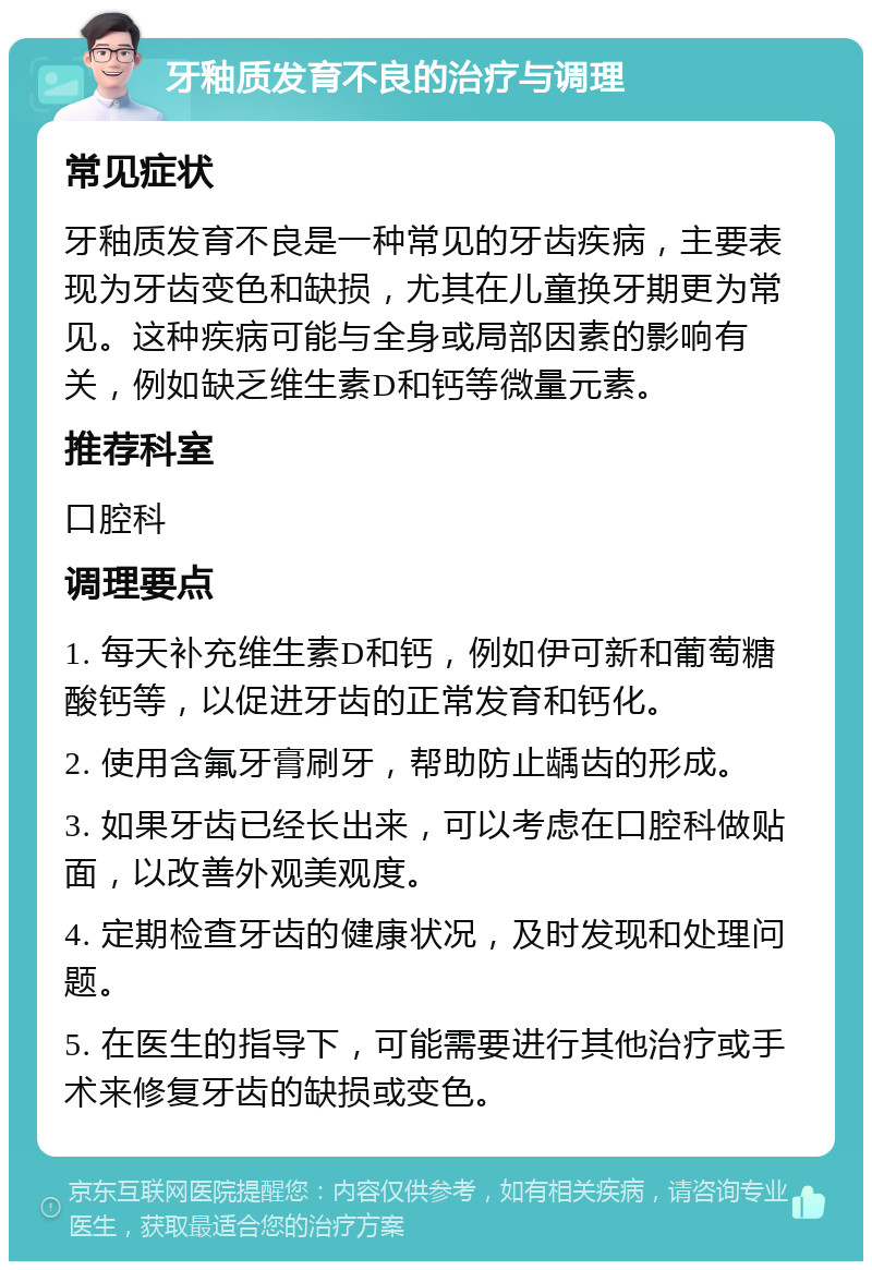 牙釉质发育不良的治疗与调理 常见症状 牙釉质发育不良是一种常见的牙齿疾病，主要表现为牙齿变色和缺损，尤其在儿童换牙期更为常见。这种疾病可能与全身或局部因素的影响有关，例如缺乏维生素D和钙等微量元素。 推荐科室 口腔科 调理要点 1. 每天补充维生素D和钙，例如伊可新和葡萄糖酸钙等，以促进牙齿的正常发育和钙化。 2. 使用含氟牙膏刷牙，帮助防止龋齿的形成。 3. 如果牙齿已经长出来，可以考虑在口腔科做贴面，以改善外观美观度。 4. 定期检查牙齿的健康状况，及时发现和处理问题。 5. 在医生的指导下，可能需要进行其他治疗或手术来修复牙齿的缺损或变色。