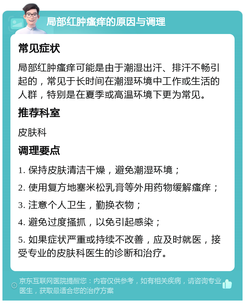 局部红肿瘙痒的原因与调理 常见症状 局部红肿瘙痒可能是由于潮湿出汗、排汗不畅引起的，常见于长时间在潮湿环境中工作或生活的人群，特别是在夏季或高温环境下更为常见。 推荐科室 皮肤科 调理要点 1. 保持皮肤清洁干燥，避免潮湿环境； 2. 使用复方地塞米松乳膏等外用药物缓解瘙痒； 3. 注意个人卫生，勤换衣物； 4. 避免过度搔抓，以免引起感染； 5. 如果症状严重或持续不改善，应及时就医，接受专业的皮肤科医生的诊断和治疗。