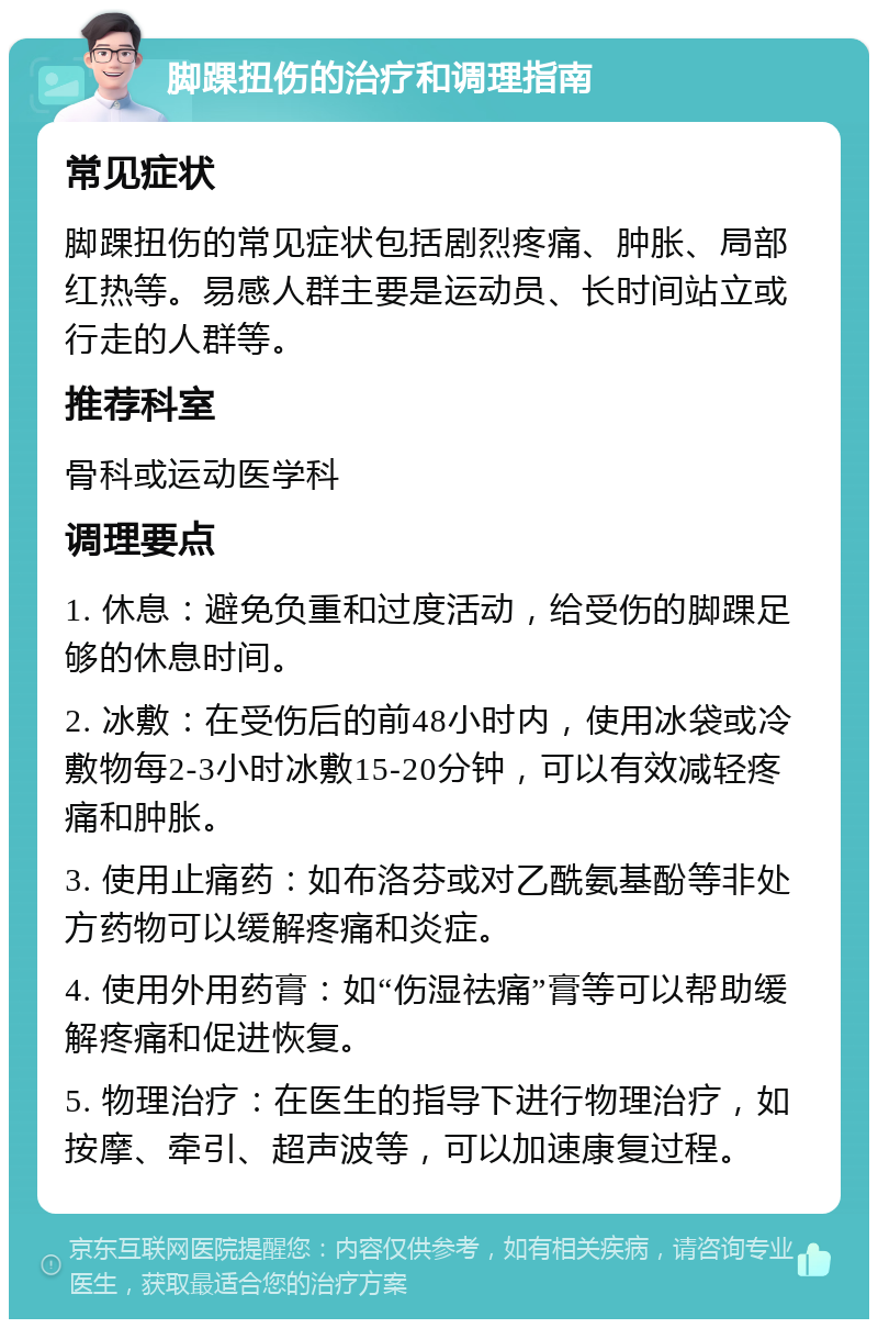 脚踝扭伤的治疗和调理指南 常见症状 脚踝扭伤的常见症状包括剧烈疼痛、肿胀、局部红热等。易感人群主要是运动员、长时间站立或行走的人群等。 推荐科室 骨科或运动医学科 调理要点 1. 休息：避免负重和过度活动，给受伤的脚踝足够的休息时间。 2. 冰敷：在受伤后的前48小时内，使用冰袋或冷敷物每2-3小时冰敷15-20分钟，可以有效减轻疼痛和肿胀。 3. 使用止痛药：如布洛芬或对乙酰氨基酚等非处方药物可以缓解疼痛和炎症。 4. 使用外用药膏：如“伤湿祛痛”膏等可以帮助缓解疼痛和促进恢复。 5. 物理治疗：在医生的指导下进行物理治疗，如按摩、牵引、超声波等，可以加速康复过程。