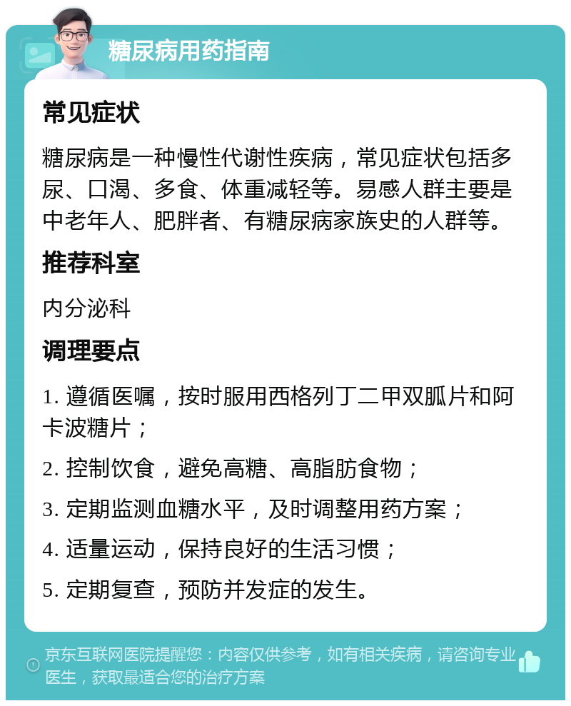 糖尿病用药指南 常见症状 糖尿病是一种慢性代谢性疾病，常见症状包括多尿、口渴、多食、体重减轻等。易感人群主要是中老年人、肥胖者、有糖尿病家族史的人群等。 推荐科室 内分泌科 调理要点 1. 遵循医嘱，按时服用西格列丁二甲双胍片和阿卡波糖片； 2. 控制饮食，避免高糖、高脂肪食物； 3. 定期监测血糖水平，及时调整用药方案； 4. 适量运动，保持良好的生活习惯； 5. 定期复查，预防并发症的发生。