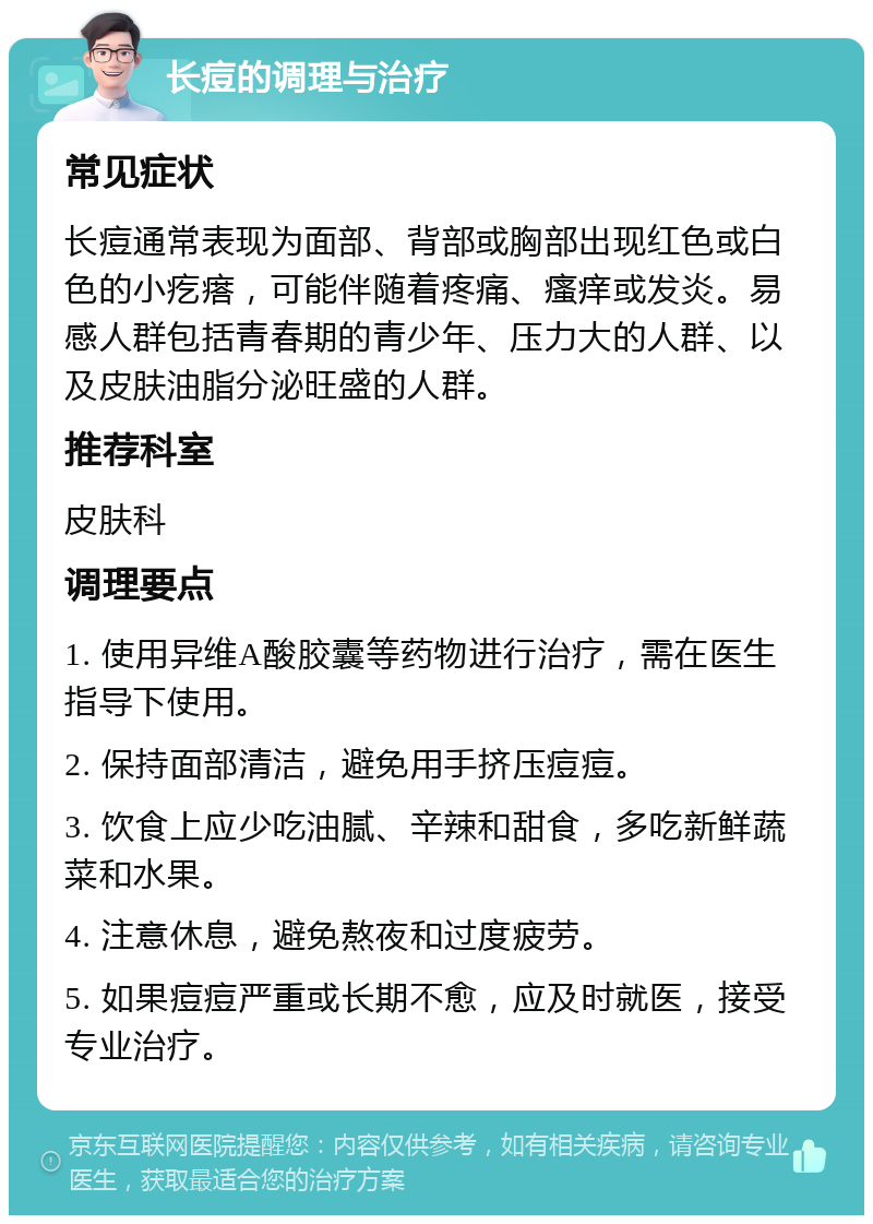 长痘的调理与治疗 常见症状 长痘通常表现为面部、背部或胸部出现红色或白色的小疙瘩，可能伴随着疼痛、瘙痒或发炎。易感人群包括青春期的青少年、压力大的人群、以及皮肤油脂分泌旺盛的人群。 推荐科室 皮肤科 调理要点 1. 使用异维A酸胶囊等药物进行治疗，需在医生指导下使用。 2. 保持面部清洁，避免用手挤压痘痘。 3. 饮食上应少吃油腻、辛辣和甜食，多吃新鲜蔬菜和水果。 4. 注意休息，避免熬夜和过度疲劳。 5. 如果痘痘严重或长期不愈，应及时就医，接受专业治疗。