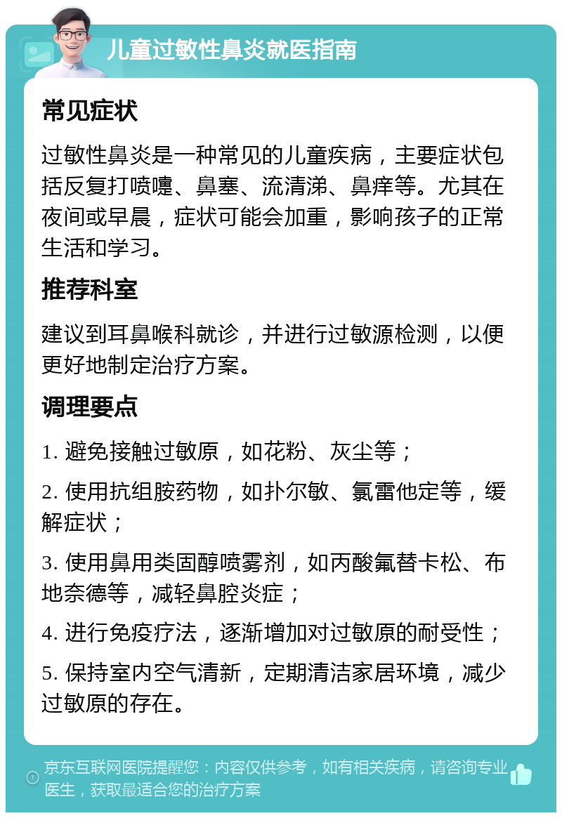 儿童过敏性鼻炎就医指南 常见症状 过敏性鼻炎是一种常见的儿童疾病，主要症状包括反复打喷嚏、鼻塞、流清涕、鼻痒等。尤其在夜间或早晨，症状可能会加重，影响孩子的正常生活和学习。 推荐科室 建议到耳鼻喉科就诊，并进行过敏源检测，以便更好地制定治疗方案。 调理要点 1. 避免接触过敏原，如花粉、灰尘等； 2. 使用抗组胺药物，如扑尔敏、氯雷他定等，缓解症状； 3. 使用鼻用类固醇喷雾剂，如丙酸氟替卡松、布地奈德等，减轻鼻腔炎症； 4. 进行免疫疗法，逐渐增加对过敏原的耐受性； 5. 保持室内空气清新，定期清洁家居环境，减少过敏原的存在。