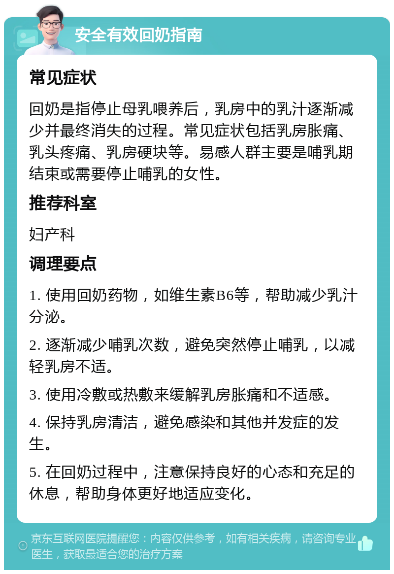 安全有效回奶指南 常见症状 回奶是指停止母乳喂养后，乳房中的乳汁逐渐减少并最终消失的过程。常见症状包括乳房胀痛、乳头疼痛、乳房硬块等。易感人群主要是哺乳期结束或需要停止哺乳的女性。 推荐科室 妇产科 调理要点 1. 使用回奶药物，如维生素B6等，帮助减少乳汁分泌。 2. 逐渐减少哺乳次数，避免突然停止哺乳，以减轻乳房不适。 3. 使用冷敷或热敷来缓解乳房胀痛和不适感。 4. 保持乳房清洁，避免感染和其他并发症的发生。 5. 在回奶过程中，注意保持良好的心态和充足的休息，帮助身体更好地适应变化。