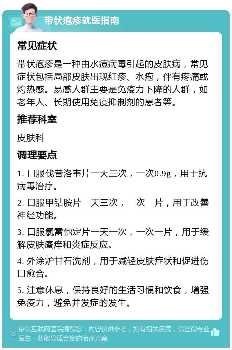 带状疱疹就医指南 常见症状 带状疱疹是一种由水痘病毒引起的皮肤病，常见症状包括局部皮肤出现红疹、水疱，伴有疼痛或灼热感。易感人群主要是免疫力下降的人群，如老年人、长期使用免疫抑制剂的患者等。 推荐科室 皮肤科 调理要点 1. 口服伐昔洛韦片一天三次，一次0.9g，用于抗病毒治疗。 2. 口服甲钴胺片一天三次，一次一片，用于改善神经功能。 3. 口服氯雷他定片一天一次，一次一片，用于缓解皮肤瘙痒和炎症反应。 4. 外涂炉甘石洗剂，用于减轻皮肤症状和促进伤口愈合。 5. 注意休息，保持良好的生活习惯和饮食，增强免疫力，避免并发症的发生。