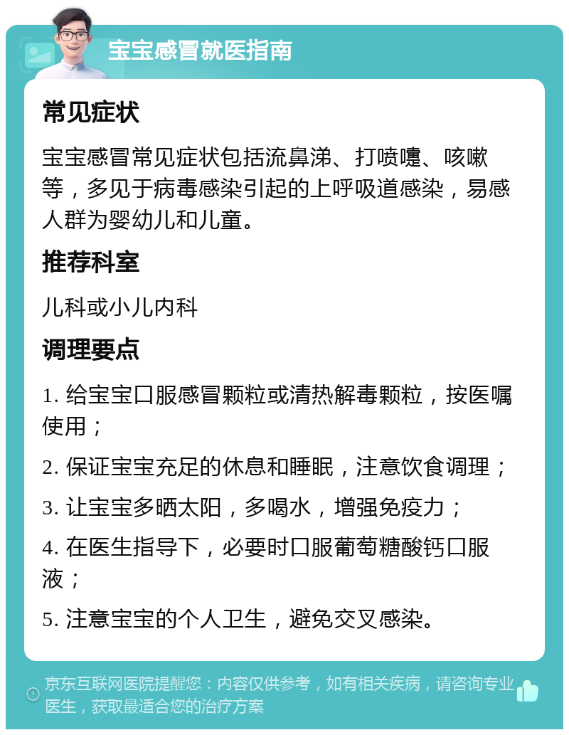 宝宝感冒就医指南 常见症状 宝宝感冒常见症状包括流鼻涕、打喷嚏、咳嗽等，多见于病毒感染引起的上呼吸道感染，易感人群为婴幼儿和儿童。 推荐科室 儿科或小儿内科 调理要点 1. 给宝宝口服感冒颗粒或清热解毒颗粒，按医嘱使用； 2. 保证宝宝充足的休息和睡眠，注意饮食调理； 3. 让宝宝多晒太阳，多喝水，增强免疫力； 4. 在医生指导下，必要时口服葡萄糖酸钙口服液； 5. 注意宝宝的个人卫生，避免交叉感染。