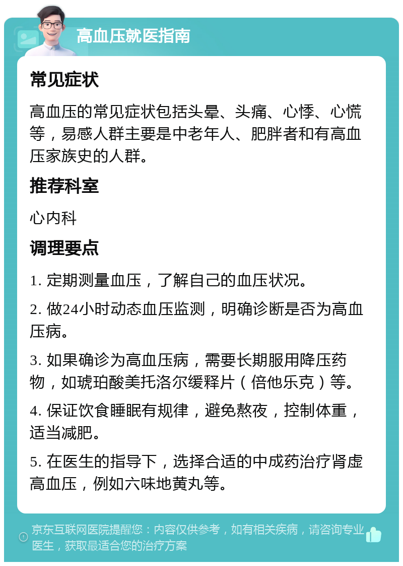 高血压就医指南 常见症状 高血压的常见症状包括头晕、头痛、心悸、心慌等，易感人群主要是中老年人、肥胖者和有高血压家族史的人群。 推荐科室 心内科 调理要点 1. 定期测量血压，了解自己的血压状况。 2. 做24小时动态血压监测，明确诊断是否为高血压病。 3. 如果确诊为高血压病，需要长期服用降压药物，如琥珀酸美托洛尔缓释片（倍他乐克）等。 4. 保证饮食睡眠有规律，避免熬夜，控制体重，适当减肥。 5. 在医生的指导下，选择合适的中成药治疗肾虚高血压，例如六味地黄丸等。