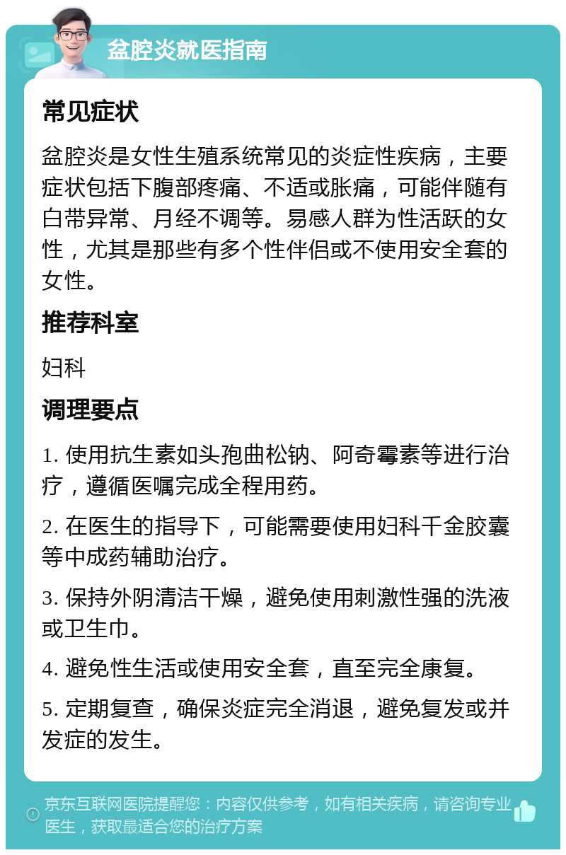 盆腔炎就医指南 常见症状 盆腔炎是女性生殖系统常见的炎症性疾病，主要症状包括下腹部疼痛、不适或胀痛，可能伴随有白带异常、月经不调等。易感人群为性活跃的女性，尤其是那些有多个性伴侣或不使用安全套的女性。 推荐科室 妇科 调理要点 1. 使用抗生素如头孢曲松钠、阿奇霉素等进行治疗，遵循医嘱完成全程用药。 2. 在医生的指导下，可能需要使用妇科千金胶囊等中成药辅助治疗。 3. 保持外阴清洁干燥，避免使用刺激性强的洗液或卫生巾。 4. 避免性生活或使用安全套，直至完全康复。 5. 定期复查，确保炎症完全消退，避免复发或并发症的发生。