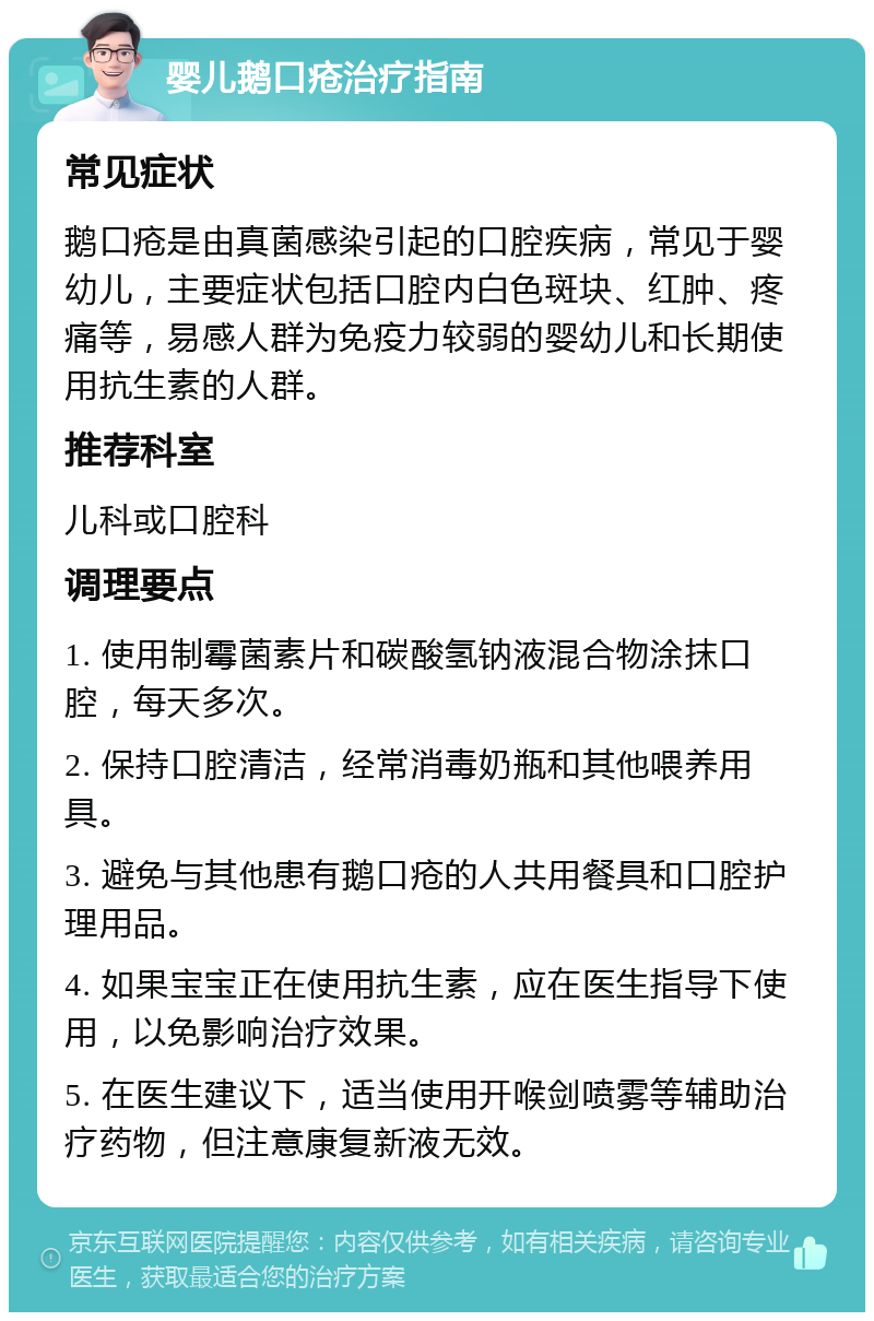 婴儿鹅口疮治疗指南 常见症状 鹅口疮是由真菌感染引起的口腔疾病，常见于婴幼儿，主要症状包括口腔内白色斑块、红肿、疼痛等，易感人群为免疫力较弱的婴幼儿和长期使用抗生素的人群。 推荐科室 儿科或口腔科 调理要点 1. 使用制霉菌素片和碳酸氢钠液混合物涂抹口腔，每天多次。 2. 保持口腔清洁，经常消毒奶瓶和其他喂养用具。 3. 避免与其他患有鹅口疮的人共用餐具和口腔护理用品。 4. 如果宝宝正在使用抗生素，应在医生指导下使用，以免影响治疗效果。 5. 在医生建议下，适当使用开喉剑喷雾等辅助治疗药物，但注意康复新液无效。