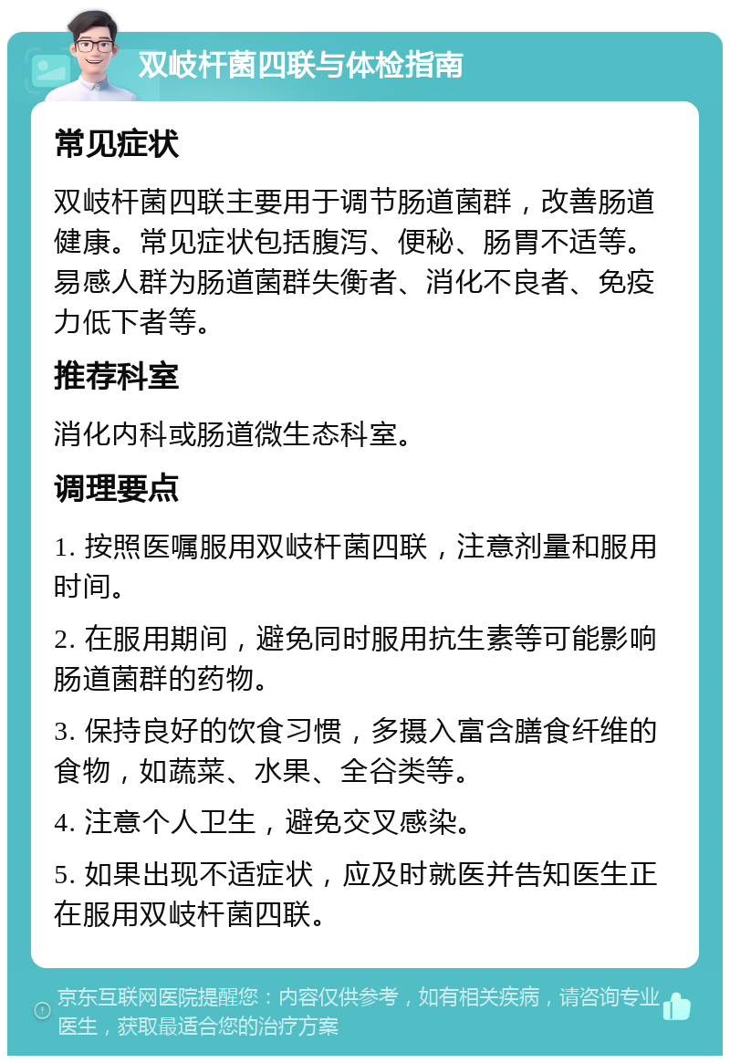 双岐杆菌四联与体检指南 常见症状 双岐杆菌四联主要用于调节肠道菌群，改善肠道健康。常见症状包括腹泻、便秘、肠胃不适等。易感人群为肠道菌群失衡者、消化不良者、免疫力低下者等。 推荐科室 消化内科或肠道微生态科室。 调理要点 1. 按照医嘱服用双岐杆菌四联，注意剂量和服用时间。 2. 在服用期间，避免同时服用抗生素等可能影响肠道菌群的药物。 3. 保持良好的饮食习惯，多摄入富含膳食纤维的食物，如蔬菜、水果、全谷类等。 4. 注意个人卫生，避免交叉感染。 5. 如果出现不适症状，应及时就医并告知医生正在服用双岐杆菌四联。