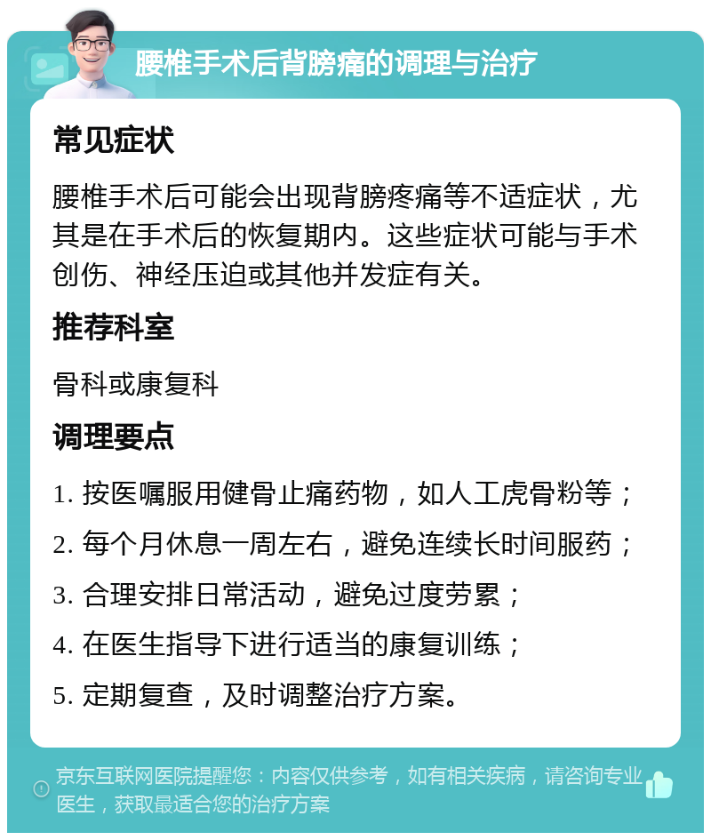 腰椎手术后背膀痛的调理与治疗 常见症状 腰椎手术后可能会出现背膀疼痛等不适症状，尤其是在手术后的恢复期内。这些症状可能与手术创伤、神经压迫或其他并发症有关。 推荐科室 骨科或康复科 调理要点 1. 按医嘱服用健骨止痛药物，如人工虎骨粉等； 2. 每个月休息一周左右，避免连续长时间服药； 3. 合理安排日常活动，避免过度劳累； 4. 在医生指导下进行适当的康复训练； 5. 定期复查，及时调整治疗方案。