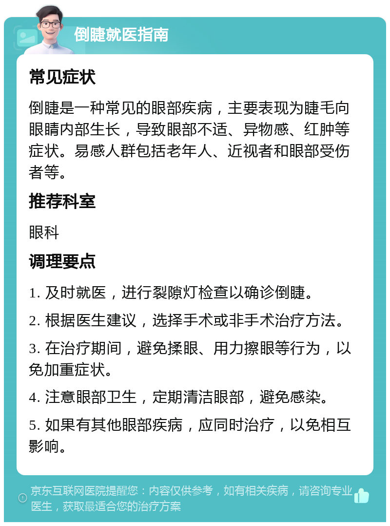 倒睫就医指南 常见症状 倒睫是一种常见的眼部疾病，主要表现为睫毛向眼睛内部生长，导致眼部不适、异物感、红肿等症状。易感人群包括老年人、近视者和眼部受伤者等。 推荐科室 眼科 调理要点 1. 及时就医，进行裂隙灯检查以确诊倒睫。 2. 根据医生建议，选择手术或非手术治疗方法。 3. 在治疗期间，避免揉眼、用力擦眼等行为，以免加重症状。 4. 注意眼部卫生，定期清洁眼部，避免感染。 5. 如果有其他眼部疾病，应同时治疗，以免相互影响。