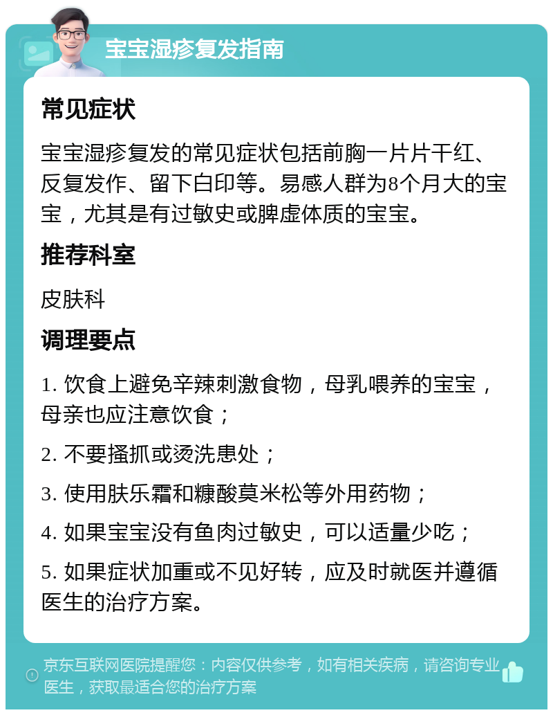 宝宝湿疹复发指南 常见症状 宝宝湿疹复发的常见症状包括前胸一片片干红、反复发作、留下白印等。易感人群为8个月大的宝宝，尤其是有过敏史或脾虚体质的宝宝。 推荐科室 皮肤科 调理要点 1. 饮食上避免辛辣刺激食物，母乳喂养的宝宝，母亲也应注意饮食； 2. 不要搔抓或烫洗患处； 3. 使用肤乐霜和糠酸莫米松等外用药物； 4. 如果宝宝没有鱼肉过敏史，可以适量少吃； 5. 如果症状加重或不见好转，应及时就医并遵循医生的治疗方案。