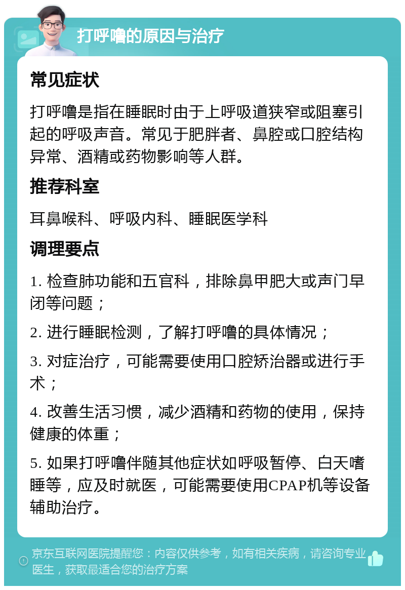 打呼噜的原因与治疗 常见症状 打呼噜是指在睡眠时由于上呼吸道狭窄或阻塞引起的呼吸声音。常见于肥胖者、鼻腔或口腔结构异常、酒精或药物影响等人群。 推荐科室 耳鼻喉科、呼吸内科、睡眠医学科 调理要点 1. 检查肺功能和五官科，排除鼻甲肥大或声门早闭等问题； 2. 进行睡眠检测，了解打呼噜的具体情况； 3. 对症治疗，可能需要使用口腔矫治器或进行手术； 4. 改善生活习惯，减少酒精和药物的使用，保持健康的体重； 5. 如果打呼噜伴随其他症状如呼吸暂停、白天嗜睡等，应及时就医，可能需要使用CPAP机等设备辅助治疗。