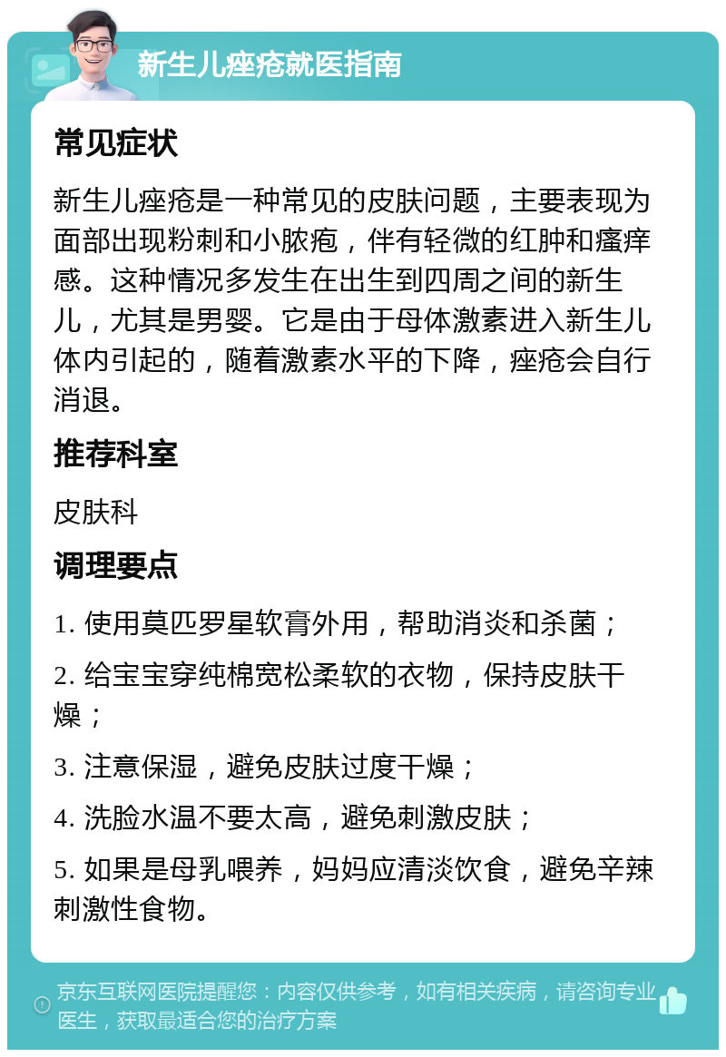 新生儿痤疮就医指南 常见症状 新生儿痤疮是一种常见的皮肤问题，主要表现为面部出现粉刺和小脓疱，伴有轻微的红肿和瘙痒感。这种情况多发生在出生到四周之间的新生儿，尤其是男婴。它是由于母体激素进入新生儿体内引起的，随着激素水平的下降，痤疮会自行消退。 推荐科室 皮肤科 调理要点 1. 使用莫匹罗星软膏外用，帮助消炎和杀菌； 2. 给宝宝穿纯棉宽松柔软的衣物，保持皮肤干燥； 3. 注意保湿，避免皮肤过度干燥； 4. 洗脸水温不要太高，避免刺激皮肤； 5. 如果是母乳喂养，妈妈应清淡饮食，避免辛辣刺激性食物。