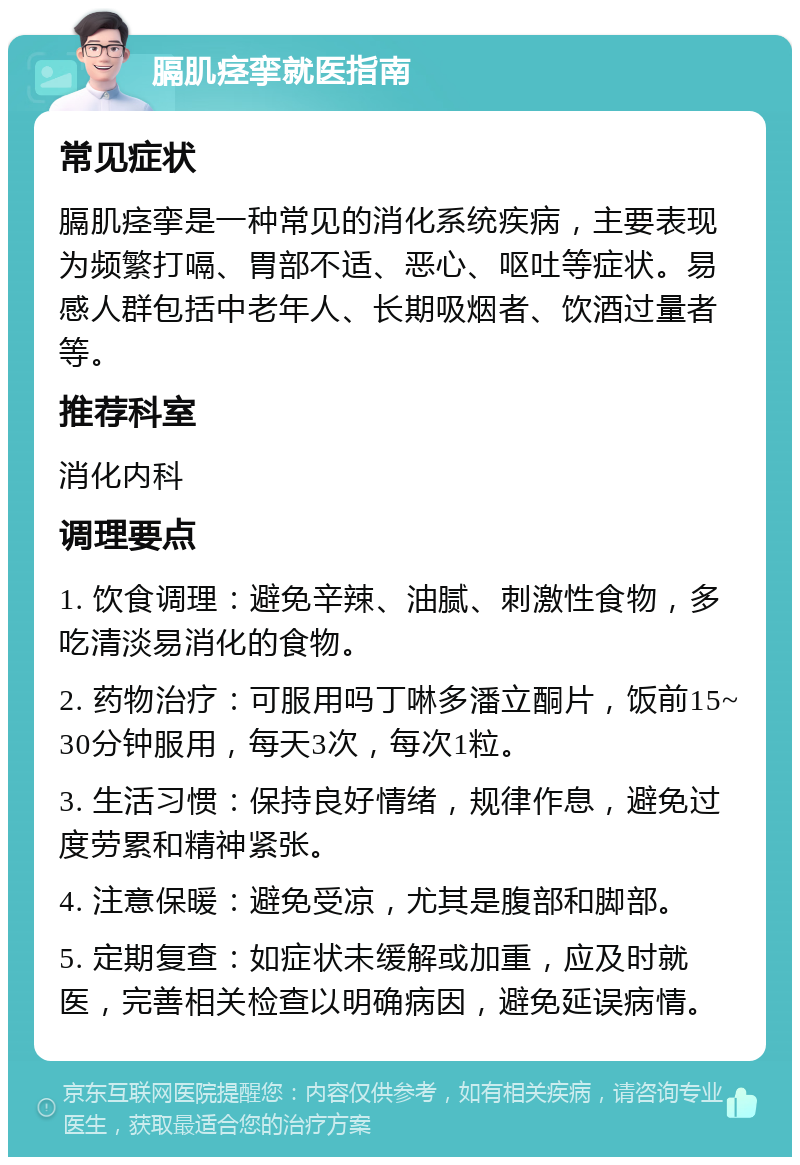 膈肌痉挛就医指南 常见症状 膈肌痉挛是一种常见的消化系统疾病，主要表现为频繁打嗝、胃部不适、恶心、呕吐等症状。易感人群包括中老年人、长期吸烟者、饮酒过量者等。 推荐科室 消化内科 调理要点 1. 饮食调理：避免辛辣、油腻、刺激性食物，多吃清淡易消化的食物。 2. 药物治疗：可服用吗丁啉多潘立酮片，饭前15~30分钟服用，每天3次，每次1粒。 3. 生活习惯：保持良好情绪，规律作息，避免过度劳累和精神紧张。 4. 注意保暖：避免受凉，尤其是腹部和脚部。 5. 定期复查：如症状未缓解或加重，应及时就医，完善相关检查以明确病因，避免延误病情。