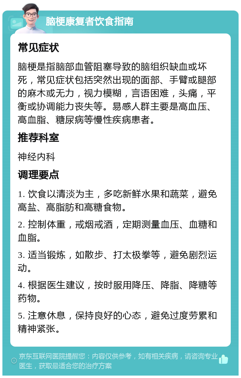 脑梗康复者饮食指南 常见症状 脑梗是指脑部血管阻塞导致的脑组织缺血或坏死，常见症状包括突然出现的面部、手臂或腿部的麻木或无力，视力模糊，言语困难，头痛，平衡或协调能力丧失等。易感人群主要是高血压、高血脂、糖尿病等慢性疾病患者。 推荐科室 神经内科 调理要点 1. 饮食以清淡为主，多吃新鲜水果和蔬菜，避免高盐、高脂肪和高糖食物。 2. 控制体重，戒烟戒酒，定期测量血压、血糖和血脂。 3. 适当锻炼，如散步、打太极拳等，避免剧烈运动。 4. 根据医生建议，按时服用降压、降脂、降糖等药物。 5. 注意休息，保持良好的心态，避免过度劳累和精神紧张。