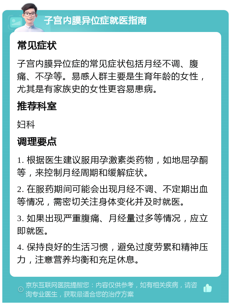 子宫内膜异位症就医指南 常见症状 子宫内膜异位症的常见症状包括月经不调、腹痛、不孕等。易感人群主要是生育年龄的女性，尤其是有家族史的女性更容易患病。 推荐科室 妇科 调理要点 1. 根据医生建议服用孕激素类药物，如地屈孕酮等，来控制月经周期和缓解症状。 2. 在服药期间可能会出现月经不调、不定期出血等情况，需密切关注身体变化并及时就医。 3. 如果出现严重腹痛、月经量过多等情况，应立即就医。 4. 保持良好的生活习惯，避免过度劳累和精神压力，注意营养均衡和充足休息。