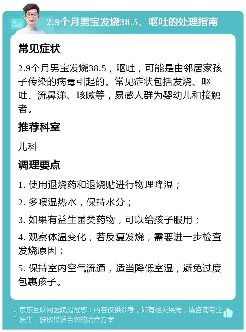 2.9个月男宝发烧38.5、呕吐的处理指南 常见症状 2.9个月男宝发烧38.5，呕吐，可能是由邻居家孩子传染的病毒引起的。常见症状包括发烧、呕吐、流鼻涕、咳嗽等，易感人群为婴幼儿和接触者。 推荐科室 儿科 调理要点 1. 使用退烧药和退烧贴进行物理降温； 2. 多喂温热水，保持水分； 3. 如果有益生菌类药物，可以给孩子服用； 4. 观察体温变化，若反复发烧，需要进一步检查发烧原因； 5. 保持室内空气流通，适当降低室温，避免过度包裹孩子。