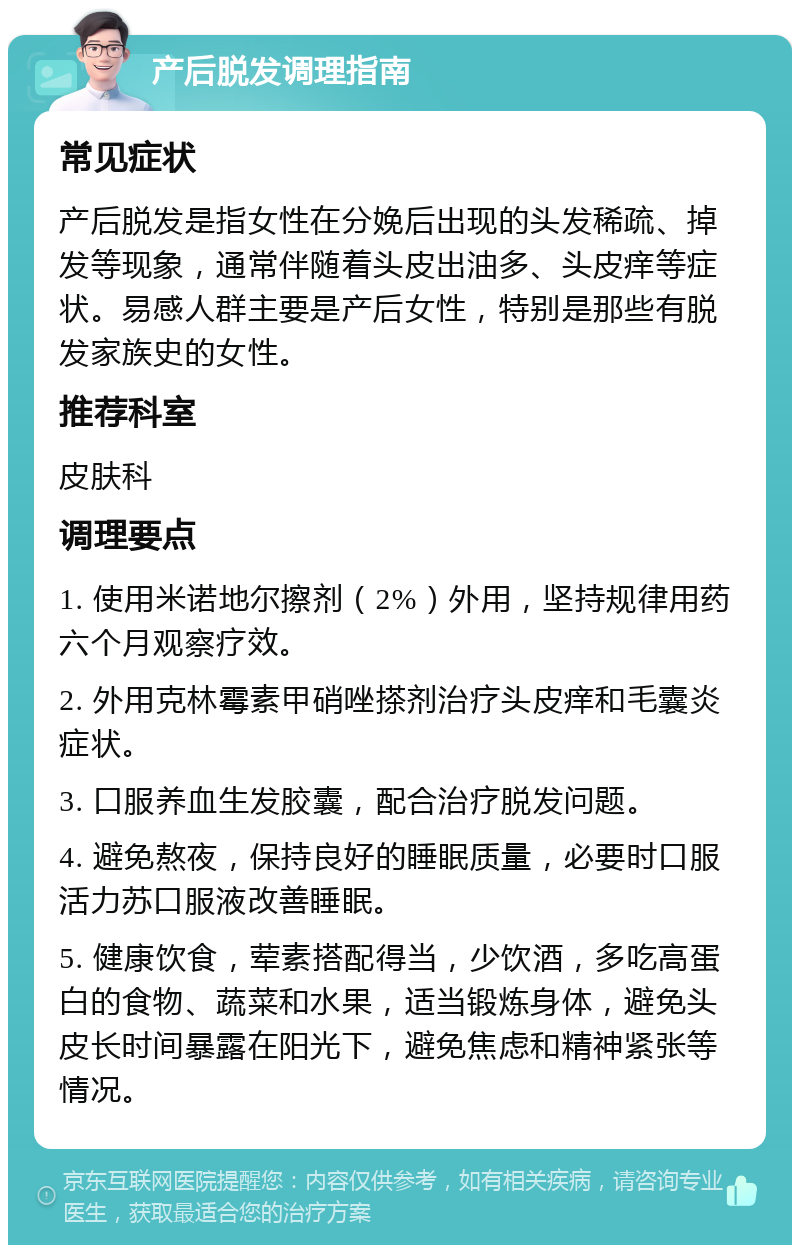 产后脱发调理指南 常见症状 产后脱发是指女性在分娩后出现的头发稀疏、掉发等现象，通常伴随着头皮出油多、头皮痒等症状。易感人群主要是产后女性，特别是那些有脱发家族史的女性。 推荐科室 皮肤科 调理要点 1. 使用米诺地尔擦剂（2%）外用，坚持规律用药六个月观察疗效。 2. 外用克林霉素甲硝唑搽剂治疗头皮痒和毛囊炎症状。 3. 口服养血生发胶囊，配合治疗脱发问题。 4. 避免熬夜，保持良好的睡眠质量，必要时口服活力苏口服液改善睡眠。 5. 健康饮食，荤素搭配得当，少饮酒，多吃高蛋白的食物、蔬菜和水果，适当锻炼身体，避免头皮长时间暴露在阳光下，避免焦虑和精神紧张等情况。