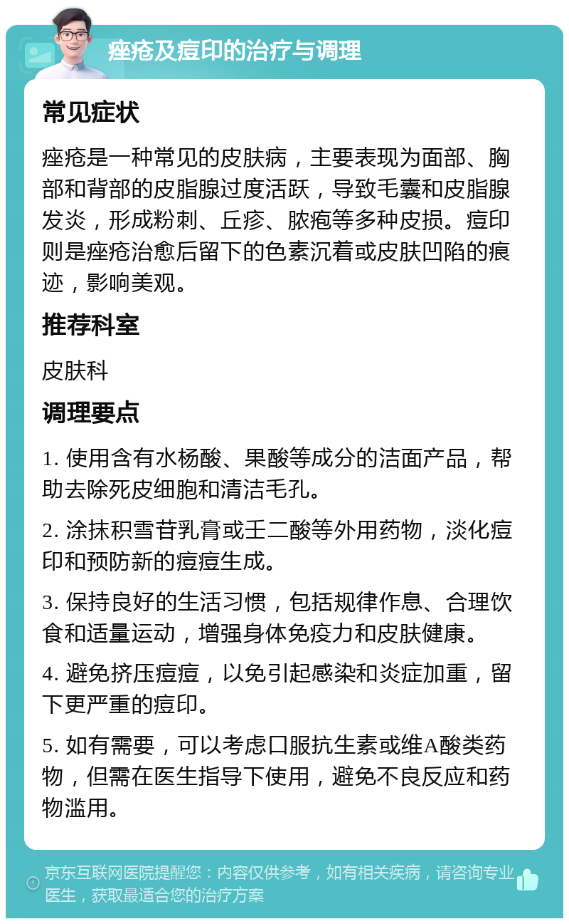 痤疮及痘印的治疗与调理 常见症状 痤疮是一种常见的皮肤病，主要表现为面部、胸部和背部的皮脂腺过度活跃，导致毛囊和皮脂腺发炎，形成粉刺、丘疹、脓疱等多种皮损。痘印则是痤疮治愈后留下的色素沉着或皮肤凹陷的痕迹，影响美观。 推荐科室 皮肤科 调理要点 1. 使用含有水杨酸、果酸等成分的洁面产品，帮助去除死皮细胞和清洁毛孔。 2. 涂抹积雪苷乳膏或壬二酸等外用药物，淡化痘印和预防新的痘痘生成。 3. 保持良好的生活习惯，包括规律作息、合理饮食和适量运动，增强身体免疫力和皮肤健康。 4. 避免挤压痘痘，以免引起感染和炎症加重，留下更严重的痘印。 5. 如有需要，可以考虑口服抗生素或维A酸类药物，但需在医生指导下使用，避免不良反应和药物滥用。