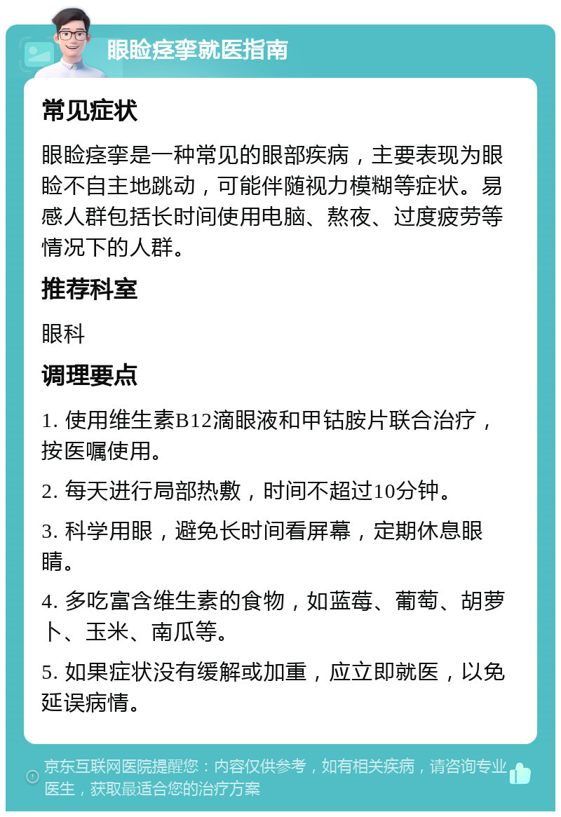 眼睑痉挛就医指南 常见症状 眼睑痉挛是一种常见的眼部疾病，主要表现为眼睑不自主地跳动，可能伴随视力模糊等症状。易感人群包括长时间使用电脑、熬夜、过度疲劳等情况下的人群。 推荐科室 眼科 调理要点 1. 使用维生素B12滴眼液和甲钴胺片联合治疗，按医嘱使用。 2. 每天进行局部热敷，时间不超过10分钟。 3. 科学用眼，避免长时间看屏幕，定期休息眼睛。 4. 多吃富含维生素的食物，如蓝莓、葡萄、胡萝卜、玉米、南瓜等。 5. 如果症状没有缓解或加重，应立即就医，以免延误病情。