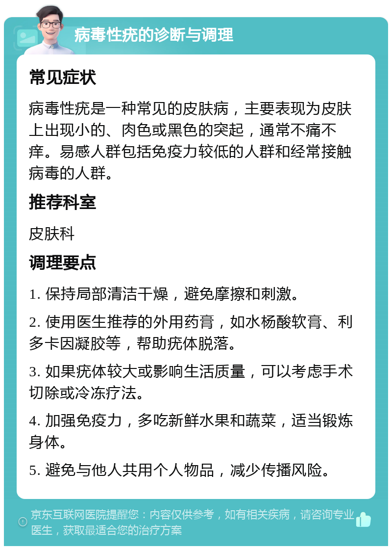 病毒性疣的诊断与调理 常见症状 病毒性疣是一种常见的皮肤病，主要表现为皮肤上出现小的、肉色或黑色的突起，通常不痛不痒。易感人群包括免疫力较低的人群和经常接触病毒的人群。 推荐科室 皮肤科 调理要点 1. 保持局部清洁干燥，避免摩擦和刺激。 2. 使用医生推荐的外用药膏，如水杨酸软膏、利多卡因凝胶等，帮助疣体脱落。 3. 如果疣体较大或影响生活质量，可以考虑手术切除或冷冻疗法。 4. 加强免疫力，多吃新鲜水果和蔬菜，适当锻炼身体。 5. 避免与他人共用个人物品，减少传播风险。