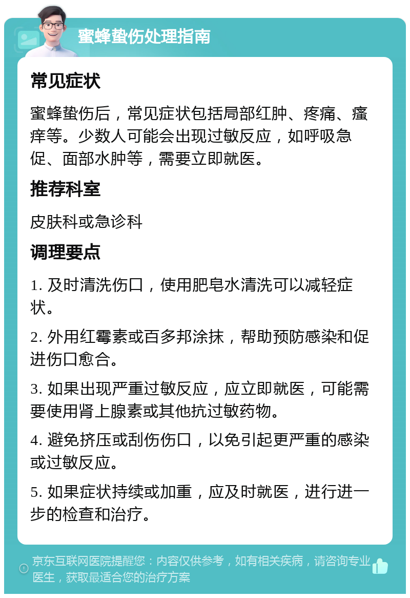 蜜蜂蛰伤处理指南 常见症状 蜜蜂蛰伤后，常见症状包括局部红肿、疼痛、瘙痒等。少数人可能会出现过敏反应，如呼吸急促、面部水肿等，需要立即就医。 推荐科室 皮肤科或急诊科 调理要点 1. 及时清洗伤口，使用肥皂水清洗可以减轻症状。 2. 外用红霉素或百多邦涂抹，帮助预防感染和促进伤口愈合。 3. 如果出现严重过敏反应，应立即就医，可能需要使用肾上腺素或其他抗过敏药物。 4. 避免挤压或刮伤伤口，以免引起更严重的感染或过敏反应。 5. 如果症状持续或加重，应及时就医，进行进一步的检查和治疗。