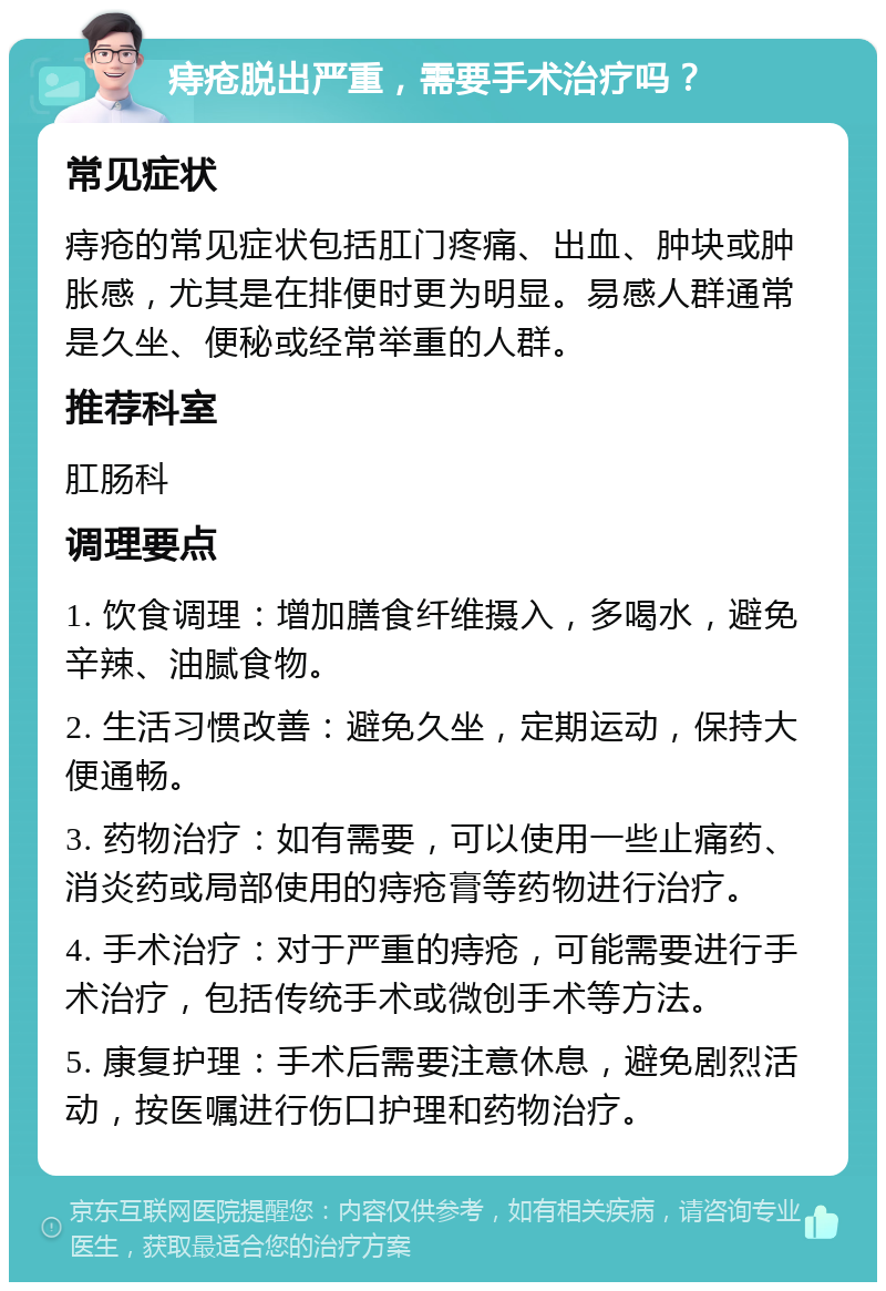 痔疮脱出严重，需要手术治疗吗？ 常见症状 痔疮的常见症状包括肛门疼痛、出血、肿块或肿胀感，尤其是在排便时更为明显。易感人群通常是久坐、便秘或经常举重的人群。 推荐科室 肛肠科 调理要点 1. 饮食调理：增加膳食纤维摄入，多喝水，避免辛辣、油腻食物。 2. 生活习惯改善：避免久坐，定期运动，保持大便通畅。 3. 药物治疗：如有需要，可以使用一些止痛药、消炎药或局部使用的痔疮膏等药物进行治疗。 4. 手术治疗：对于严重的痔疮，可能需要进行手术治疗，包括传统手术或微创手术等方法。 5. 康复护理：手术后需要注意休息，避免剧烈活动，按医嘱进行伤口护理和药物治疗。