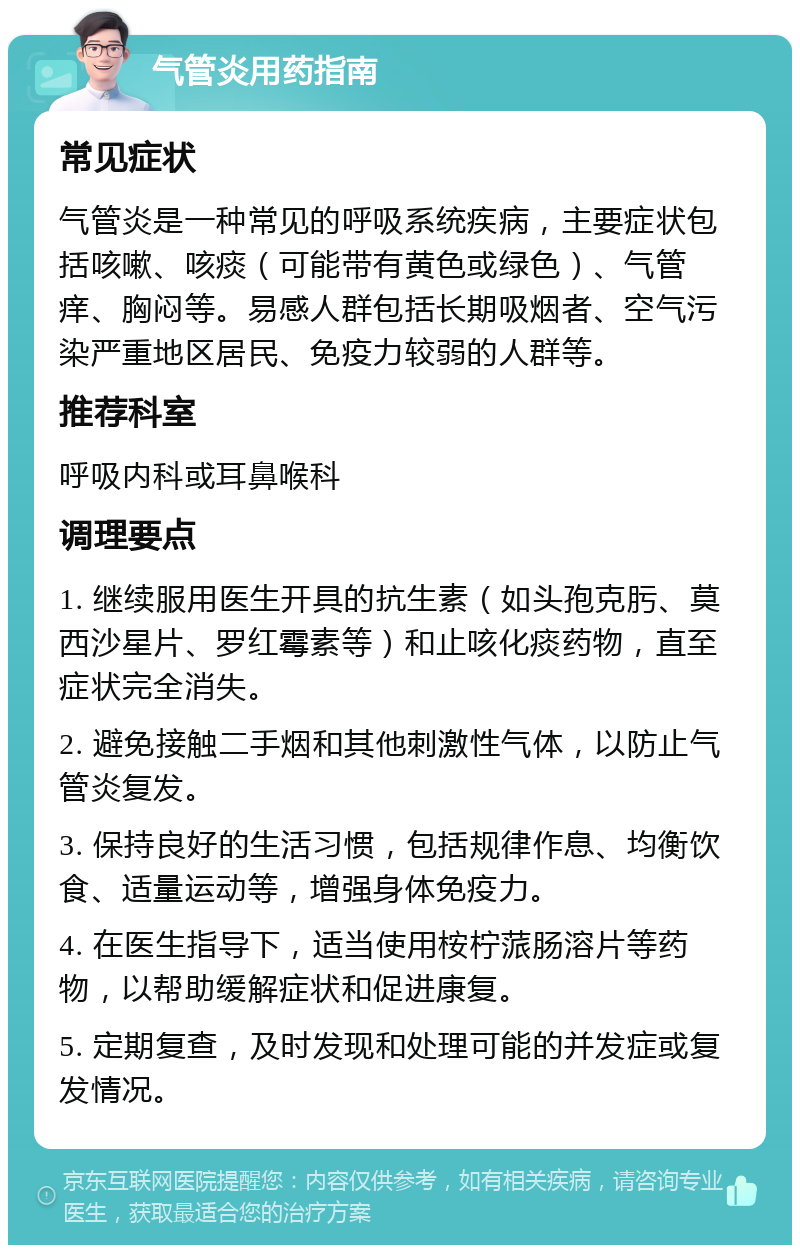 气管炎用药指南 常见症状 气管炎是一种常见的呼吸系统疾病，主要症状包括咳嗽、咳痰（可能带有黄色或绿色）、气管痒、胸闷等。易感人群包括长期吸烟者、空气污染严重地区居民、免疫力较弱的人群等。 推荐科室 呼吸内科或耳鼻喉科 调理要点 1. 继续服用医生开具的抗生素（如头孢克肟、莫西沙星片、罗红霉素等）和止咳化痰药物，直至症状完全消失。 2. 避免接触二手烟和其他刺激性气体，以防止气管炎复发。 3. 保持良好的生活习惯，包括规律作息、均衡饮食、适量运动等，增强身体免疫力。 4. 在医生指导下，适当使用桉柠蒎肠溶片等药物，以帮助缓解症状和促进康复。 5. 定期复查，及时发现和处理可能的并发症或复发情况。