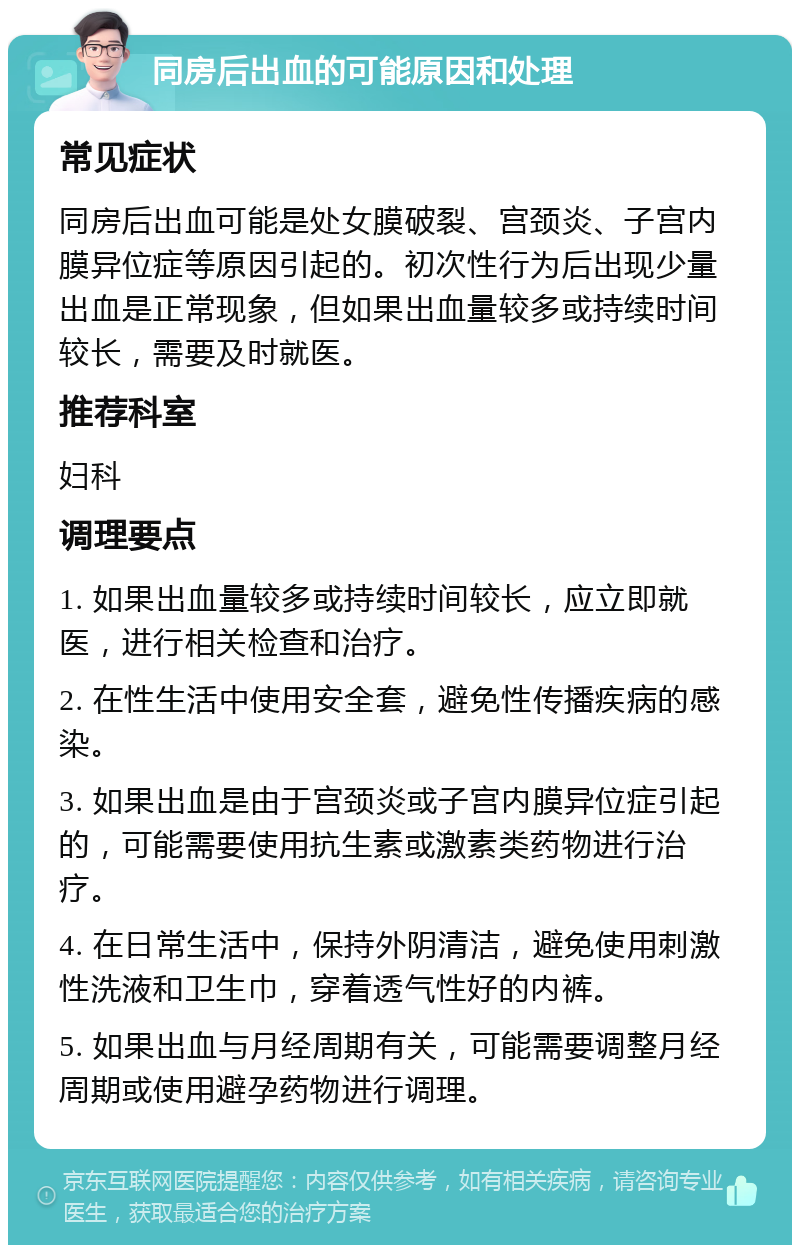 同房后出血的可能原因和处理 常见症状 同房后出血可能是处女膜破裂、宫颈炎、子宫内膜异位症等原因引起的。初次性行为后出现少量出血是正常现象，但如果出血量较多或持续时间较长，需要及时就医。 推荐科室 妇科 调理要点 1. 如果出血量较多或持续时间较长，应立即就医，进行相关检查和治疗。 2. 在性生活中使用安全套，避免性传播疾病的感染。 3. 如果出血是由于宫颈炎或子宫内膜异位症引起的，可能需要使用抗生素或激素类药物进行治疗。 4. 在日常生活中，保持外阴清洁，避免使用刺激性洗液和卫生巾，穿着透气性好的内裤。 5. 如果出血与月经周期有关，可能需要调整月经周期或使用避孕药物进行调理。