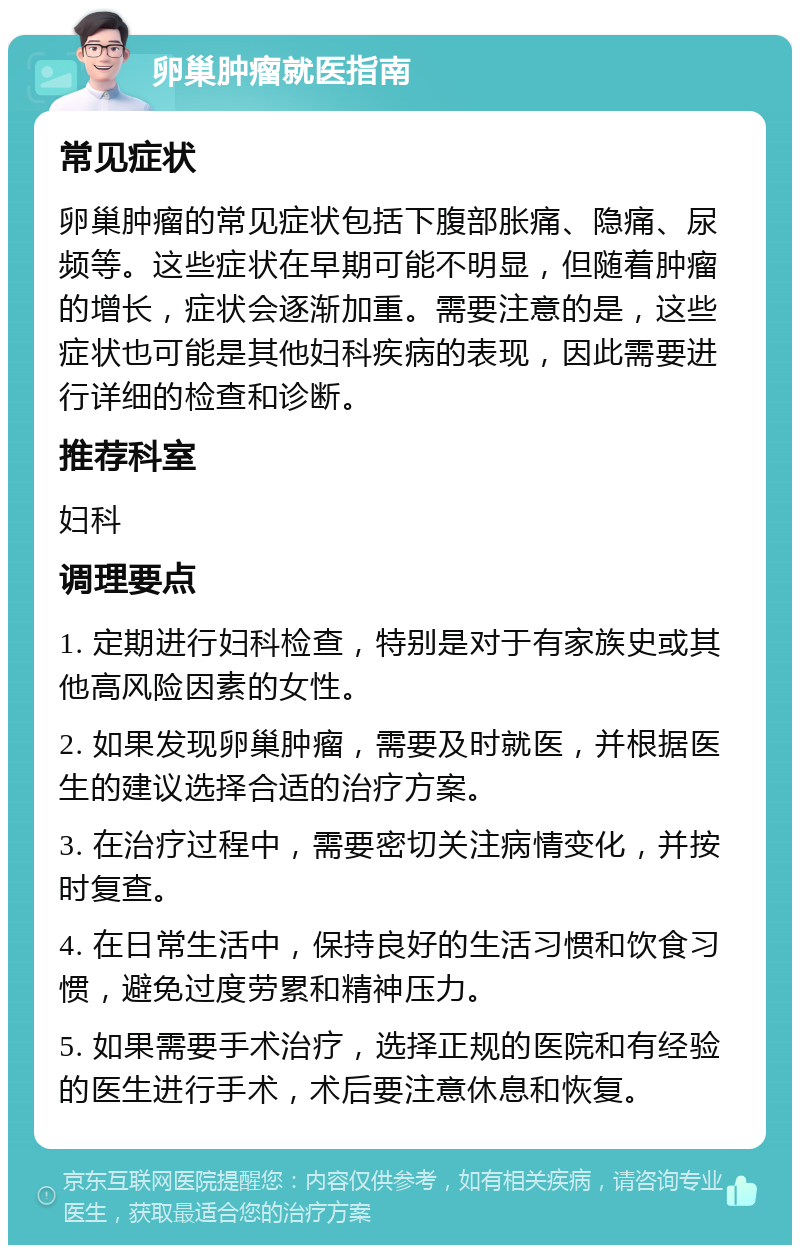 卵巢肿瘤就医指南 常见症状 卵巢肿瘤的常见症状包括下腹部胀痛、隐痛、尿频等。这些症状在早期可能不明显，但随着肿瘤的增长，症状会逐渐加重。需要注意的是，这些症状也可能是其他妇科疾病的表现，因此需要进行详细的检查和诊断。 推荐科室 妇科 调理要点 1. 定期进行妇科检查，特别是对于有家族史或其他高风险因素的女性。 2. 如果发现卵巢肿瘤，需要及时就医，并根据医生的建议选择合适的治疗方案。 3. 在治疗过程中，需要密切关注病情变化，并按时复查。 4. 在日常生活中，保持良好的生活习惯和饮食习惯，避免过度劳累和精神压力。 5. 如果需要手术治疗，选择正规的医院和有经验的医生进行手术，术后要注意休息和恢复。