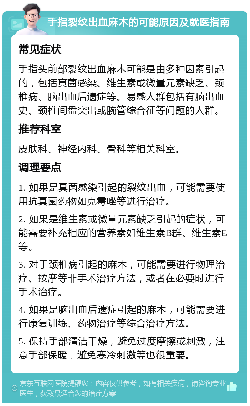 手指裂纹出血麻木的可能原因及就医指南 常见症状 手指头前部裂纹出血麻木可能是由多种因素引起的，包括真菌感染、维生素或微量元素缺乏、颈椎病、脑出血后遗症等。易感人群包括有脑出血史、颈椎间盘突出或腕管综合征等问题的人群。 推荐科室 皮肤科、神经内科、骨科等相关科室。 调理要点 1. 如果是真菌感染引起的裂纹出血，可能需要使用抗真菌药物如克霉唑等进行治疗。 2. 如果是维生素或微量元素缺乏引起的症状，可能需要补充相应的营养素如维生素B群、维生素E等。 3. 对于颈椎病引起的麻木，可能需要进行物理治疗、按摩等非手术治疗方法，或者在必要时进行手术治疗。 4. 如果是脑出血后遗症引起的麻木，可能需要进行康复训练、药物治疗等综合治疗方法。 5. 保持手部清洁干燥，避免过度摩擦或刺激，注意手部保暖，避免寒冷刺激等也很重要。