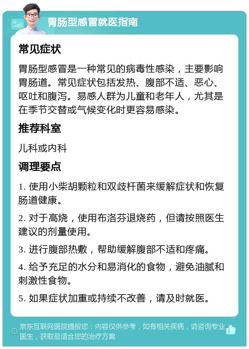 胃肠型感冒就医指南 常见症状 胃肠型感冒是一种常见的病毒性感染，主要影响胃肠道。常见症状包括发热、腹部不适、恶心、呕吐和腹泻。易感人群为儿童和老年人，尤其是在季节交替或气候变化时更容易感染。 推荐科室 儿科或内科 调理要点 1. 使用小柴胡颗粒和双歧杆菌来缓解症状和恢复肠道健康。 2. 对于高烧，使用布洛芬退烧药，但请按照医生建议的剂量使用。 3. 进行腹部热敷，帮助缓解腹部不适和疼痛。 4. 给予充足的水分和易消化的食物，避免油腻和刺激性食物。 5. 如果症状加重或持续不改善，请及时就医。