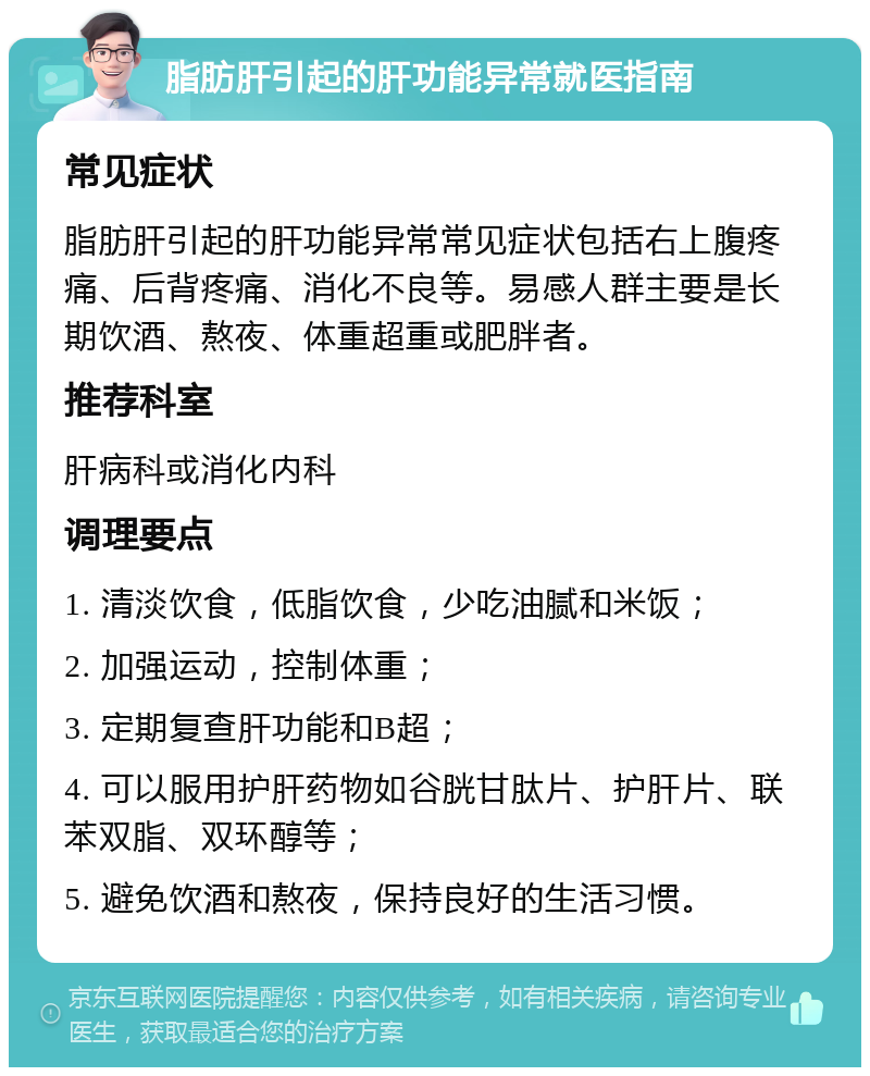 脂肪肝引起的肝功能异常就医指南 常见症状 脂肪肝引起的肝功能异常常见症状包括右上腹疼痛、后背疼痛、消化不良等。易感人群主要是长期饮酒、熬夜、体重超重或肥胖者。 推荐科室 肝病科或消化内科 调理要点 1. 清淡饮食，低脂饮食，少吃油腻和米饭； 2. 加强运动，控制体重； 3. 定期复查肝功能和B超； 4. 可以服用护肝药物如谷胱甘肽片、护肝片、联苯双脂、双环醇等； 5. 避免饮酒和熬夜，保持良好的生活习惯。