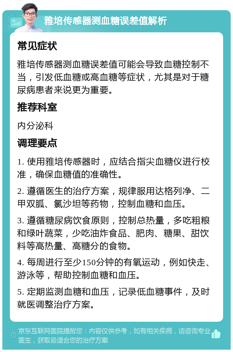 雅培传感器测血糖误差值解析 常见症状 雅培传感器测血糖误差值可能会导致血糖控制不当，引发低血糖或高血糖等症状，尤其是对于糖尿病患者来说更为重要。 推荐科室 内分泌科 调理要点 1. 使用雅培传感器时，应结合指尖血糖仪进行校准，确保血糖值的准确性。 2. 遵循医生的治疗方案，规律服用达格列净、二甲双胍、氯沙坦等药物，控制血糖和血压。 3. 遵循糖尿病饮食原则，控制总热量，多吃粗粮和绿叶蔬菜，少吃油炸食品、肥肉、糖果、甜饮料等高热量、高糖分的食物。 4. 每周进行至少150分钟的有氧运动，例如快走、游泳等，帮助控制血糖和血压。 5. 定期监测血糖和血压，记录低血糖事件，及时就医调整治疗方案。