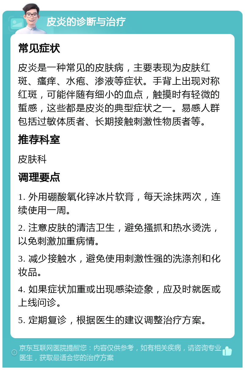 皮炎的诊断与治疗 常见症状 皮炎是一种常见的皮肤病，主要表现为皮肤红斑、瘙痒、水疱、渗液等症状。手背上出现对称红斑，可能伴随有细小的血点，触摸时有轻微的蜇感，这些都是皮炎的典型症状之一。易感人群包括过敏体质者、长期接触刺激性物质者等。 推荐科室 皮肤科 调理要点 1. 外用硼酸氧化锌冰片软膏，每天涂抹两次，连续使用一周。 2. 注意皮肤的清洁卫生，避免搔抓和热水烫洗，以免刺激加重病情。 3. 减少接触水，避免使用刺激性强的洗涤剂和化妆品。 4. 如果症状加重或出现感染迹象，应及时就医或上线问诊。 5. 定期复诊，根据医生的建议调整治疗方案。