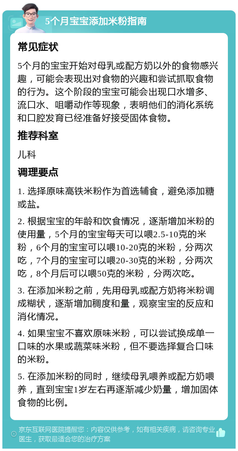 5个月宝宝添加米粉指南 常见症状 5个月的宝宝开始对母乳或配方奶以外的食物感兴趣，可能会表现出对食物的兴趣和尝试抓取食物的行为。这个阶段的宝宝可能会出现口水增多、流口水、咀嚼动作等现象，表明他们的消化系统和口腔发育已经准备好接受固体食物。 推荐科室 儿科 调理要点 1. 选择原味高铁米粉作为首选辅食，避免添加糖或盐。 2. 根据宝宝的年龄和饮食情况，逐渐增加米粉的使用量，5个月的宝宝每天可以喂2.5-10克的米粉，6个月的宝宝可以喂10-20克的米粉，分两次吃，7个月的宝宝可以喂20-30克的米粉，分两次吃，8个月后可以喂50克的米粉，分两次吃。 3. 在添加米粉之前，先用母乳或配方奶将米粉调成糊状，逐渐增加稠度和量，观察宝宝的反应和消化情况。 4. 如果宝宝不喜欢原味米粉，可以尝试换成单一口味的水果或蔬菜味米粉，但不要选择复合口味的米粉。 5. 在添加米粉的同时，继续母乳喂养或配方奶喂养，直到宝宝1岁左右再逐渐减少奶量，增加固体食物的比例。