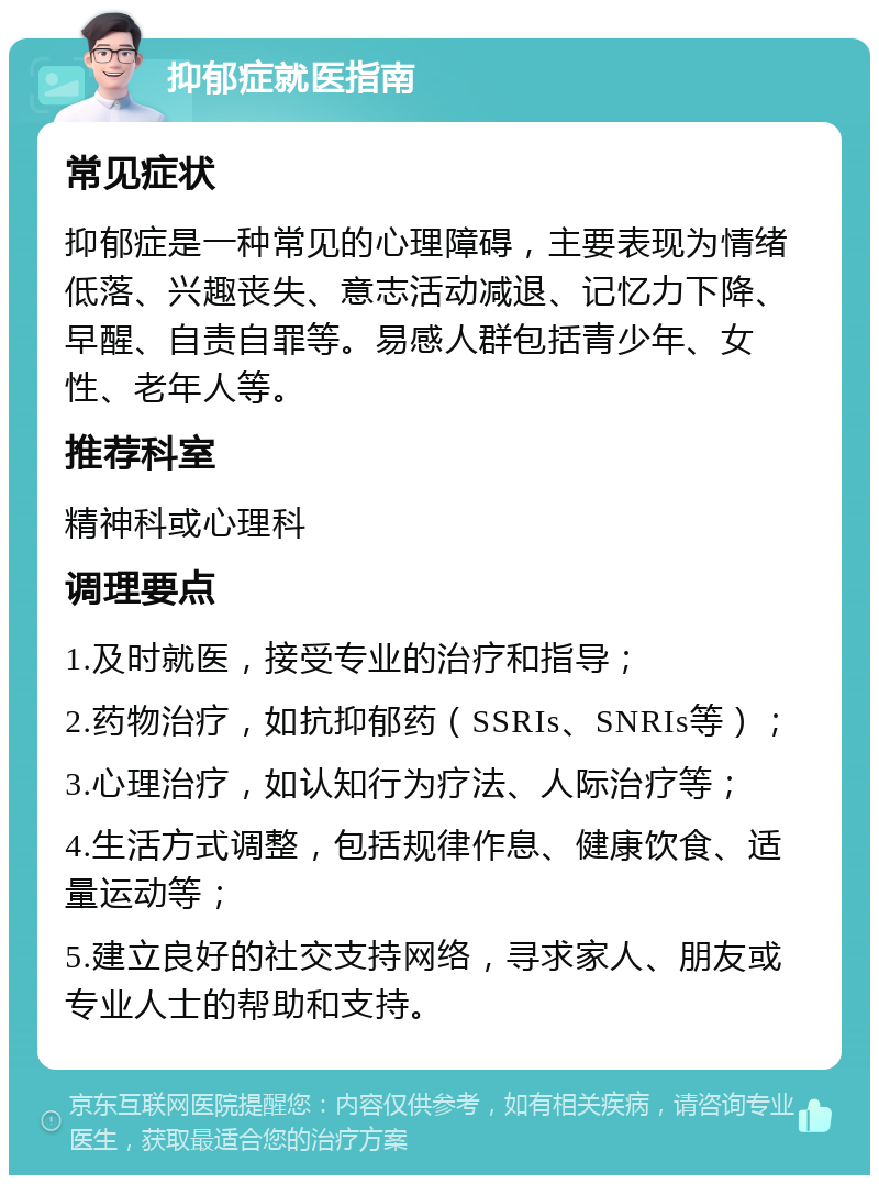 抑郁症就医指南 常见症状 抑郁症是一种常见的心理障碍，主要表现为情绪低落、兴趣丧失、意志活动减退、记忆力下降、早醒、自责自罪等。易感人群包括青少年、女性、老年人等。 推荐科室 精神科或心理科 调理要点 1.及时就医，接受专业的治疗和指导； 2.药物治疗，如抗抑郁药（SSRIs、SNRIs等）； 3.心理治疗，如认知行为疗法、人际治疗等； 4.生活方式调整，包括规律作息、健康饮食、适量运动等； 5.建立良好的社交支持网络，寻求家人、朋友或专业人士的帮助和支持。