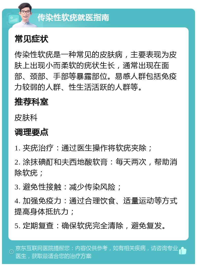 传染性软疣就医指南 常见症状 传染性软疣是一种常见的皮肤病，主要表现为皮肤上出现小而柔软的疣状生长，通常出现在面部、颈部、手部等暴露部位。易感人群包括免疫力较弱的人群、性生活活跃的人群等。 推荐科室 皮肤科 调理要点 1. 夹疣治疗：通过医生操作将软疣夹除； 2. 涂抹碘酊和夫西地酸软膏：每天两次，帮助消除软疣； 3. 避免性接触：减少传染风险； 4. 加强免疫力：通过合理饮食、适量运动等方式提高身体抵抗力； 5. 定期复查：确保软疣完全清除，避免复发。