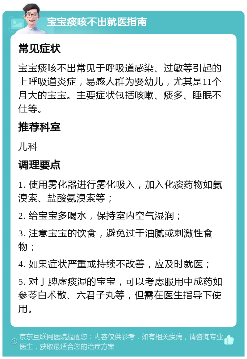 宝宝痰咳不出就医指南 常见症状 宝宝痰咳不出常见于呼吸道感染、过敏等引起的上呼吸道炎症，易感人群为婴幼儿，尤其是11个月大的宝宝。主要症状包括咳嗽、痰多、睡眠不佳等。 推荐科室 儿科 调理要点 1. 使用雾化器进行雾化吸入，加入化痰药物如氨溴索、盐酸氨溴索等； 2. 给宝宝多喝水，保持室内空气湿润； 3. 注意宝宝的饮食，避免过于油腻或刺激性食物； 4. 如果症状严重或持续不改善，应及时就医； 5. 对于脾虚痰湿的宝宝，可以考虑服用中成药如参苓白术散、六君子丸等，但需在医生指导下使用。