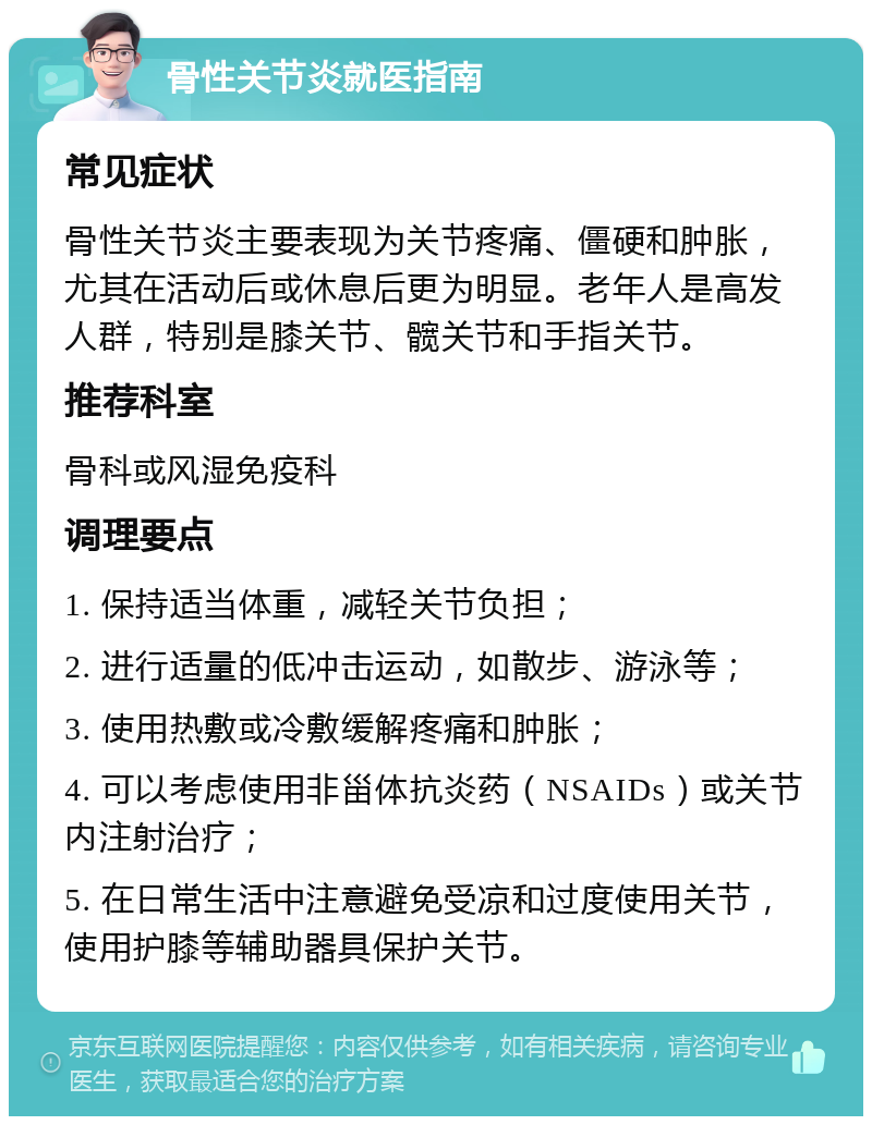 骨性关节炎就医指南 常见症状 骨性关节炎主要表现为关节疼痛、僵硬和肿胀，尤其在活动后或休息后更为明显。老年人是高发人群，特别是膝关节、髋关节和手指关节。 推荐科室 骨科或风湿免疫科 调理要点 1. 保持适当体重，减轻关节负担； 2. 进行适量的低冲击运动，如散步、游泳等； 3. 使用热敷或冷敷缓解疼痛和肿胀； 4. 可以考虑使用非甾体抗炎药（NSAIDs）或关节内注射治疗； 5. 在日常生活中注意避免受凉和过度使用关节，使用护膝等辅助器具保护关节。