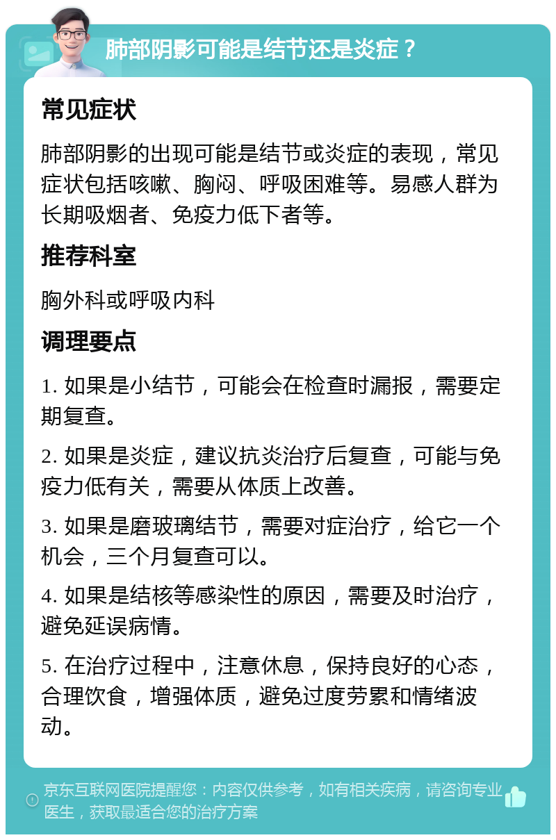 肺部阴影可能是结节还是炎症？ 常见症状 肺部阴影的出现可能是结节或炎症的表现，常见症状包括咳嗽、胸闷、呼吸困难等。易感人群为长期吸烟者、免疫力低下者等。 推荐科室 胸外科或呼吸内科 调理要点 1. 如果是小结节，可能会在检查时漏报，需要定期复查。 2. 如果是炎症，建议抗炎治疗后复查，可能与免疫力低有关，需要从体质上改善。 3. 如果是磨玻璃结节，需要对症治疗，给它一个机会，三个月复查可以。 4. 如果是结核等感染性的原因，需要及时治疗，避免延误病情。 5. 在治疗过程中，注意休息，保持良好的心态，合理饮食，增强体质，避免过度劳累和情绪波动。